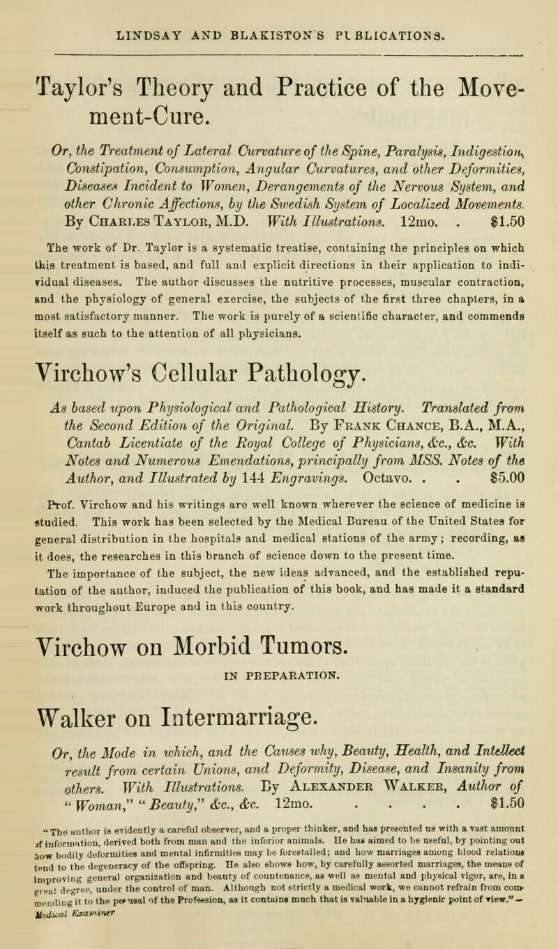 Taylor's Theory and Practice of the Move- ment-Cure. Or, the Treatment of Lateral Curvature of the Spine, Paralysis, Indigestion, Constipation, Consumption, Angular Curvatures, and other Deformities, Diseases Incident to Women, Derangements of the Nervous System, and other Chronic Affections, by the Swedish System of Localized Movements. By Charles Taylor, M.D. With Illustrations. 12mo. . $1.50 The work of Dr. Taylor is a systematic treatise, containing the principles on which this treatment is based, and full and explicit directions in their application to indi- vidual diseases. The author discusses the nutritive processes, muscular contraction, and the physiology of general exercise, the subjects of the first three chapters, in a most satisfactory manner. The work is purely of a scientific character, and commends itself as such to the attention of all physicians. Virchow's Cellular Pathology. As based upon Physiological and Pathological History. Translated from the Second Edition of the Original. By Frank Chance, B.A., M.A., Cantab Licentiate of the Royal College of Physicians, &c, &c. With Notes and Numerous Emendations, principally from MSS. Notes of the Author, and Illustrated by 144 Engravings. Octavo. . . $5.00 Prof. Virchow and his writings are well known wherever the science of medicine is studied. This work has been selected by the Medical Bureau of the United States for general distribution in the hospitals and medical stations of the army; recording, as it does, the researches in this branch of science down to the present time. The importance of the subject, the new ideas advanced, and the established repu- tation of the author, induced the publication of this book, and has made it a standard work throughout Europe and in this country. Yirchow on Morbid Tumors. IN PREPARATION. Walker on Intermarriage. Or, the Mode in which, and the Causes why, Beauty, Health, and Intellect result from certain Unions, and Deformity, Disease, and Insanity from others. With Illustrations. By Alexander Walker, Author of  Woman,  Beauty, &c, &c. 12mo $1.50 The author is evidently a careful observer, and a proper thinker, and has presented us with a vast amount jf information, derived both from man and the inferior animals. He has aimed to be useful, by pointing out aow bodily deformities and mental infirmities may be forestalled; and how marriages among blood relation* t^nd to the degeneracy of the offspring. He also shows how, by carefully assorted marriages, the means of Improving general organization and beauty of countenance, as well as mental and physical vigor, are, in a irreat degree, under the control of man. Although not strictly a medical work, we cannot refrain from com- mending it to the pe» nsal nf the Profession, as it contain! much that is valuable in a hygienic point of view. — Utdicol Examiner