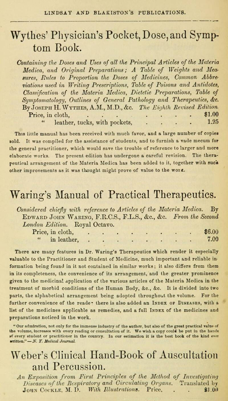 Wythes' Physician's Pocket, Dose, and Symp- tom Book. Containing the Doses and Uses of all the Principal Articles of the Materia Medica, and Original Preparations; A Table of Weights and Mea- sures, Pules to Proportion the Doses of Medicines, Common Abbre- viations used in Writi?ig Prescriptions, Table of Poisons and Antidotes, Classification of the Materia Medica, Dietetic Preparations, Table of Symptomatology, Outlines of General Pathology and Therapeutics, &c. By Joseph H. Wythes, A.M., M.D., &c. The Eighth Pievised Edition. Price, in cloth, ... .... «1.00  leather, tucks, with pockets, .... 1.25 This Utile manual has been received with much favor, and a large number of copies Bold. It was compiled for the assistance of students, and to furnish a vade mecum for the general practitioner, which would save the trouble of reference to larger and more elaborate works. The present edition has undergone a careful revision. The thera- peutical arrangement of the Materia Medica has been added to it, together with suck other improvements as it was thought might prove of value to the wor£. Waring's Manual of Practical Therapeutics. Considered chiefly with reference to Articles of the Materia Medica. By Edward John Waring, F.R.C.S., F.L.S., &c, &c. From the Second London Edition. Royal Octavo. Price, in cloth $6.00  in leather, 7.00 There are many features in Dr. Waring's Therapeutics which render it especially valuable to the Practitioner and Student of Medicine, much important and reliable in- formation being found in it not contained in similar works; it also differs from them in its completeness, the convenience of its arrangement, and the greater prominence given to the medicinal application of the various articles of the Materia Medica in the treatment of morbid conditions of the Human Body, &c, &c. It is divided into two parts, the alphabetical arrangement being adopted throughout the volume. For the further convenience of the reade- there is also added an Index of Diseases, with a list of the medicines applicable aB remedies, and a full Index of the medicines and preparations noticed in the work.  Our admiration, not only for the immense industry of the author, but also of the great practical value of the volume, increases with every reading or consultation of it. We wish a copy could be put in the hands *f every student or practitioner in the country. In our estimation it is the best book of the kind ever ■rritten.— N. T. Medical Journal. Weber's Clinical Hand-Book of Auscultation and Percussion. An Exposition from First Principles of the Method of Investigating Diseases of the Respiratory and Circulating Organs. Translated by John Cockle, M. D. With Illustrations. Price, . . $1.00