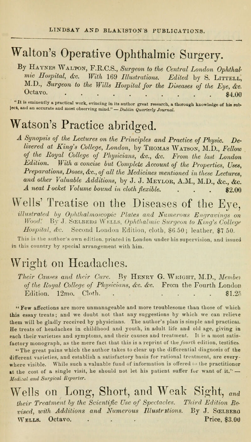 Walton's Operative Ophthalmic Surgery. By Haynes Walton, F.R.C.S., Surgeon to the Central London Ophthal- mic Hospital, dc. With 169 Illustrations. Edited by S. Littell, M.D., Surgeon to the Wills Hospital for the Diseases oj the Eye, &c. Octavo $4.00  It is eminently a practical work, evincing in its anthor great research, a thorough knowledge of hi» sub- led, and an accurate and most observing mind. — Dublin Quarterly Journal. Watson's Practice abridged. A Synopsis of the Lectures on the Principles and Practice of Physic. De- livered at King's College, London, by Thomas Watson, M.D., Fellow of the Royal College of Physicians, dc, dc. From the last London Edition. With a concise but Complete Account of the Properties, Uses, Preparations, Doses, dc, of all the Medicines mentioned in these Lectures, and other Valuable Additions, by J. J. Meylok, A.M., M.D., &c, &c. A neat Locket Volume bound in doth flexible. . . . $2.00 Wells' Treatise on the Diseases of the Eye, illustrated by Ophthalmoscopic Plates and Numerous Engravings on Wood: By J. Scelberg Wklls, Ophthalmic Surgeon to King's College Hospital, dsc. Second London Edition, cloth, $6.50; leather, $7 50. This is the author's own edition, printed in London under his supervision, and issued in this country by special arrangement with him. Wright on Headaches. Their Causes and their Cure. By Henry G. Wright, M.D., Membei of the Royal College of Physicians, dc. dc. From the Fourth London Edition. 12mo. Cloth. . .... $1.2fi Few affections are more unmanageable and more troublesome than those of which this essay treats; and we doubt uot that any suggestions by which we can relieve them will be gladly received by physicians. The author's plan is simple and practical. He treats of headaches in childhood and youth, in adult life and old age, giving in each their varieties and symptoms, and their causes and treatment. It is a most satis- factory monograph, as the mere fact that this is a reprint of the fourth edition, testifies. The great pains which the author takes to clear up the differential diagnosis of the different varieties, and establish a satisfactory basis for rational treatment, are every- where visible. While such a valuable fund of information is offered i<> the practitioner it the cost of a single visit, he should not let his patient suffer fur want of it. — Medi,;al and Surgical Reporter. Wells on Long, Short, and Weak Sight, and their Treatment by the Scientific Use of Spectacles. Third Edition He- vised, with Additions and Numerous Illustritions. By J. Scelbero Wells. Octavo. . . . Price, $3.00