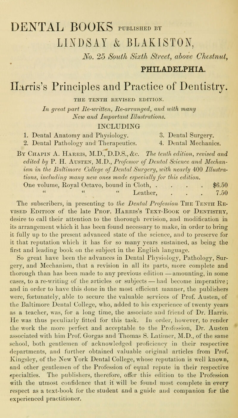 DENTAL BOOKS published by LINDSAY & BLAKISTON, No. 25 South Sixth Street, above Chestnut, PHILADELPHIA. Harris's Principles and Practice of Dentistry. THE TENTH KEVISED EDITION. In great part Re-written, Re-arranged, and ivith many New and Important Illustrations. INCLUDING 1. Dental Anatomy and Physiology. 3. Dental Surgery. 2. Dental Pathology and Therapeutics. 4. Dental Mechanics. By Chapin A. Harris, M.D., D.D.S., &c. The tenth edition,, revised and edited by P. H. Austen, M.D., Professor of Dental Science and Mechan- ism in the Baltimore College of Dental Surgery, with nearly 400 Illustra- tions, including many new ones made especially for this edition. One volume, Royal Octavo, bound in Cloth, .... $6.50   Leather, . . . 7.50 The subscribers, in presenting to the Dental Profession The Tenth Re- vised Edition of the late Prof. Harris's Text-Book of Dentistry, desire to call their attention to the thorough revision, and modification in its arrangement which it has been found necessary to make, in order to bring it fully up to the present advanced state of the science, and to preserve for it that reputation which it has for so many years sustained, as being the first and leading book on the subject in the English language. So great have been the advances in Dental Physiology, Pathology, Sur- gery, and Mechanism, that a revision in all its parts, more complete and thorough than has been made to any previous edition —amounting, in some cases, to are-writing of the articles or subjects — had become imperative; and in order to have this done in the most efficient manner, the publishers were, fortunately, able to secure the valuable services of Prof. Austen, of the Baltimore Dental College, who, added to his experience of twenty years as a teacher, was, for a long time, the associate and friend of Dr. Harris. He was thus peculiarly fitted for this task. In order, however, to render the work the more perfect and acceptable to the Profession, Dr. Austen associated with him Prof. Gorgas and Thomas S. Latimer, M.D., of the same school, both gentlemen of acknowledged proficiency in their respective departments, and further obtained valuable original articles from Prof. Kingsley, of the New York Dental College, whose reputation is well known, and other gentlemen of the Profession of equal repute in their respective specialties. The publishers, therefore, offer this edition to the Profession with the utmost confidence that it will be found most complete in every respect as a text-book for the student and a guide and companion for the experienced practitioner.