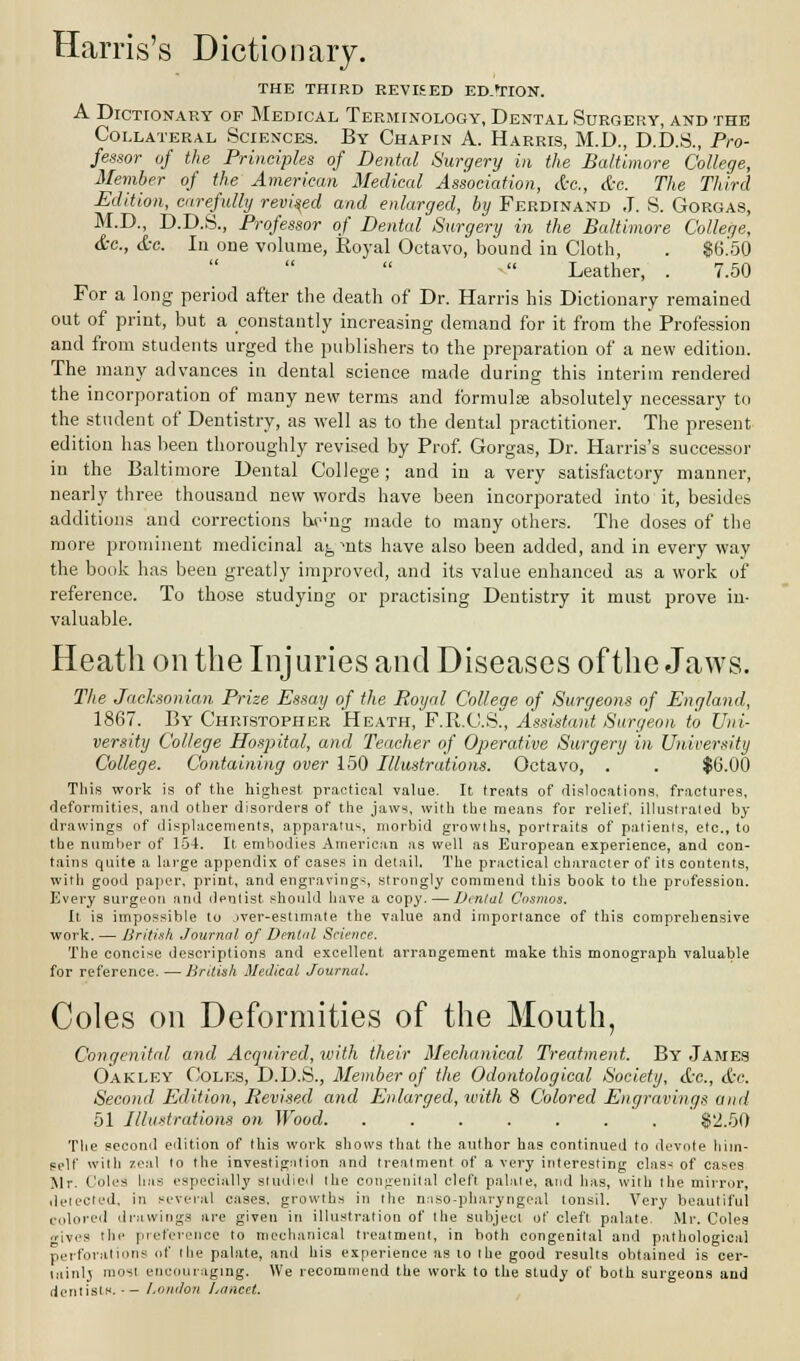 THE THIRD REVISED ED.TION. A Dictionary of Medical Terminology, Dental Surgery, and the Collateral Sciences. By Chapin A. Harris, M.D., D.D.S., Pro- fessor of the Principles of Dental Surgery in the Baltimore College, Member of the American Medical Association, &c, &e. The Third Edition, carefully revised and enlarged, by Ferdinand J. S. Gorgas, M.D., D.D.S., Professor of Dental Surgery in the Baltimore College, &c, &e. In one volume, Royal Octavo, bound in Cloth, . $6.50   Leather, . 7.50 For a long period after the death of Dr. Harris his Dictionary remained out of print, but a constantly increasing demand for it from the Profession and from students urged the publishers to the preparation of a new edition. The many advances in dental science made during this interim rendered the incorporation of many new terms and formulae absolutely necessary to the student of Dentistry, as well as to the dental practitioner. The present edition has been thoroughly revised by Prof. Gorgas, Dr. Harris's successor in the Baltimore Dental College; and in a very satisfactory manner, nearly three thousand new words have been incorporated into it, besides additions and corrections Wng made to many others. The doses of the more prominent medicinal a^, ^nts have also been added, and in every way the book has been greatly improved, and its value enhanced as a work of reference. To those studying or practising Dentistry it must prove in- valuable. Heath on the Injuries and Diseases of the Jaws. The Jacksonian Prize Essay of the Royal College of Surgeons of England, 1867. By Christopher Heath, F.R.C.S., Assistant Surgeon to Uni- versity College Hospital, and Teacher of Operative Surgery in University College. Containing over 150 Illustrations. Octavo, . . $6.00 This work is of the highest practical value. It treats of dislocations, fractures, deformities, and other disorders of the jaws, with the means for relief, illustrated by drawings of displacements, apparatus, morbid growths, portraits of patients, etc., to the number of 154. It embodies American as well as European experience, and con- tains quite a large appendix of cases in detail. The practical character of its contents, with good paper, print, and engravings, strongly commend this book to the profession. Every surgeon and dentist should have a copy. — Dental Cosmos. It is impossible to jver-estimate the value and importance of this comprehensive work. — British Journal of Dental Science. The concise descriptions and excellent arrangement make this monograph valuable for reference. — British Medical Journal. Coles on Deformities of the Mouth, Congenital and Acquired, with their Mechanical Treatment. By James Oakley Coles, D.D.S., Member of the Odontological Society, &c., &c. Second Edition, Revised and Enlarged, with 8 Colored Engravings and 51 Illustrations on Wood. ....... $2.50 The second edition of this work shows that the author has continued to devote him- self with zeal to the investigation and treatment of a very interesting class of cases Mr. Coles has especially studied the congenital cleft palate, and has, with the mirror, delected, in several cases, growths in the naso-pharyngcal tonsil. Very beautiful colored drawings are given in illustration of the subject of cleft palate. Mr. Coles .rives the preference to mechanical treatment, in both congenital and pathological perforations of the palate, and his experience as to the good results obtained is cer- lainlj most encouraging. We recommend the work to the study of both surgeons and dentists. - London Lancet.
