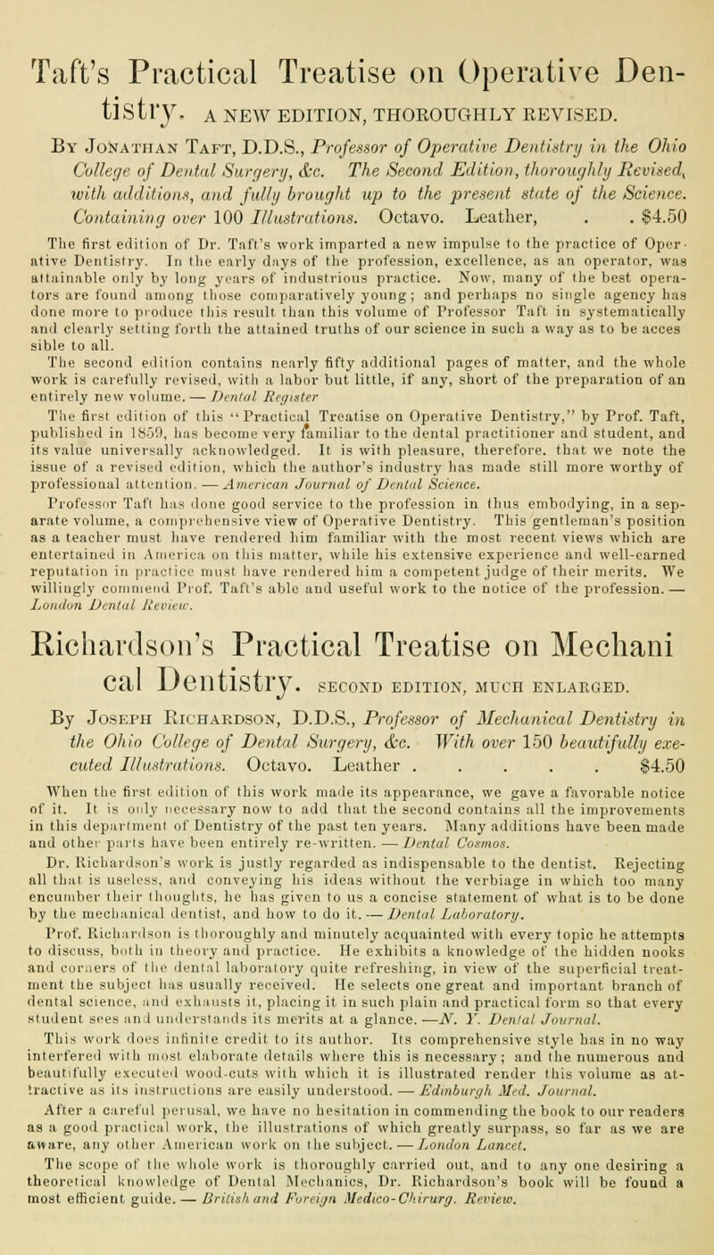 Taft's Practical Treatise on Operative Den- tistry. A NEW EDITION, THOROUGHLY REVISED. By Jonathan Taft, D.D.S., Professor of Operative Dentistry in the Ohio College of Dental Surgery, &c. The Second Edition, thoroughly Revised^ with additions, and fully brought up to the present state of the Science. Containing over 100 Illustrations. Octavo. Leather, . . $4.50 The first edition of Dr. Taft's work imparted a new impulse to the practice of Oper- ative Dentistry. In the early days of the profession, excellence, as an operator, was attainable only by long years of industrious practice. Now, many of the best opera- tors are found among those comparatively young; and perhaps no single agency has done more to produce this result than this volume of Professor Taft in systematically and clearly setting forth the attained truths of our science in such a way as to be acces sible to all. The second edition contains nearly fifty additional pages of matter, and the whole work is carefully revised, with a labor but little, if any, short of the preparation of an entirely new volume. — Denial Register The first edition of this Practical Treatise on Operative Dentistry, by Prof. Taft, published in 1850, has become very familiar to the dental practitioner and student, and its value universally acknowledged. It is with pleasure, therefore, that we note the issue of a revised edition, which the author's industry lias made still more worthy of professional attention. —American Journal of Dental Science. Professor Taft has done good service to the profession in thus embodying, in a sep- arate volume, a comprehensive view of Operative Dentistry. This gentleman's position as a teacher must have rendered him familiar with the most recent views which are entertained in America on this matter, while his extensive experience and well-earned reputation in practice must have rendered him a competent judge of their merits. We willingly commend Prof. Taft's able and useful work to the notice of the profession. —■ London Dental Review. Richardson's Practical Treatise on Mechani Cal JJentlSiry. second edition, much enlarged. By Joseph Richardson, D.D.S., Professor of Mechanical Dentistry in the Ohio College of Dental Surgery, &c. With over 150 beautifully exe- cuted Illustrations. Octavo. Leather ..... $4.50 When the first edition of this work made its appearance, we gave a favorable notice of it. It is only necessary now to add that the second contains all the improvements in this department of Dentistry of the past ten years. Many additions have been made and other parts have been entirely re-written. —Dental Cosmos. Dr. Richardson's work is justly regarded as indispensable to the dentist. Rejecting all that is useless, and conveying his ideas without the verbiage in which too many encumber their thoughts, he has given to us a concise statement of what is to be done by the mechanical dentist, and how to do it. — Dental Laboratory. Prof. Richardson is thoroughly and minutely acquainted with every topic he attempts to discuss, both in theory and practice. He exhibits a knowledge of the hidden nooks and corners of the dental laboratory quite refreshing, in view of the superficial treat- ment the subject lias usually received. He selects one great and important branch of dental science, and exhausts it, placing it in such plain and practical form so that every student sees and understands its merits at a glance. —JV. Y. Dental Journal. This work does infinite credit to its author. Its comprehensive style has in no way interfered with most elaborate details where this is necessary; and the numerous and beautifully executed wood-cuts with which it is illustrated render this volume as at- tractive as its instructions are easily understood. — Edinburgh Med. Journal. After a careful perusal, we have no hesitation in commending the book to our readers as a good practical work, the illustrations of which greatly surpass, so far as we are aware, any other American work on the subject. — London Lancet. The scope of the whole work is thoroughly carried out, and to any one desiring a theoretical knowledge of Dental Mechanics, Dr. Richardson's book will be found a most efficient guide. — Britishand Foreign Medico-Ckirurg. Review.