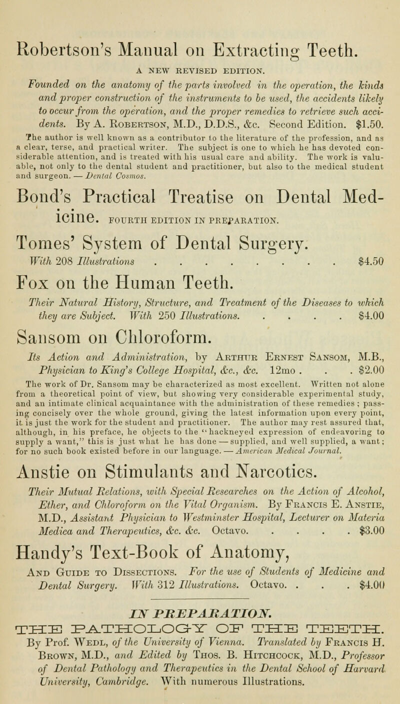 Robertson's Manual on Extracting Teeth. A NEW REVISED EDITION. Founded on the anatomy of the parts involved in the operation, the kinds and proper construction of the instruments to be used, the accidents likely to occur from the operation, and the proper remedies to retrieve such acci- dents. By A. Robertson, M.D., D.D.S., &c. Second Edition. $1.50. The author is well known as a contributor to the literature of the profession, and as a clear, terse, and practical writer. The subject is one to which he has devoted con- siderable attention, and is treated with his usual care and ability. The work is valu- able, not only to the dental student and practitioner, but also to the medical student and surgeon. — Dental Cosmos. Bond's Practical Treatise on Dental Med- icine. FOURTH EDITION IN PREPARATION. Tomes' System of Dental Surgeiy. With 208 Illustrations $4.50 Fox on the Human Teeth. Their Natural History, Structure, and Treatment of the Diseases to which they are Subject. With 250 Illustrations. .... $-1.00 Sansom on Chloroform. Its Action and Administration, by Arthttr Ernest Sansom, M.B., Physician to King's College Hospital, &c, &c. 12rno . . . $2.00 The work of Dr. Sansom may be characterized as most excellent. Written not alone from a theoretical point of view, but showing very considerable experimental study, and an intimate clinical acquaintance with the administration of these remedies ; pass- ing concisely over the whole ground, giving the latest information upon every point, it is just the work for the student and practitioner. The author may rest assured that, although, in his preface, he objects to the hackneyed expression of endeavoring to supply a want, this is just what he has done — supplied, and well supplied, a want; for no such book existed before in our language. — American Medical Journal. Anstie on Stimulants and Narcotics. Their Mutual Relations, with Special Researches on the Action of Alcohol, Ether, and Chloroform on the Vital Organism. By Francis E. Anstie, M.D., Assistant Physician to Westminster Hospital, Lecturer on Materia Medica and Therapeutics, &c. &c. Octavo $3.00 Handy's Text-Book of Anatomy, And Guide to Dissections. For the use of Students of Medicine and Dental Surgery. With 312 Illustrations. Octavo. . . . $4.0(1 IN PREPARATION. THE PATHOLOGY OE THE TEETH. By Prof. Wedl, of the University of Vienna. Translated by Francis H. Brown, M.D., and Edited by Thos. B. Hitchcock, M.D., Professor of Dental Pathology and Therapeutics in the Dental School of Harvard University, Cambridge. With numerous Illustrations.