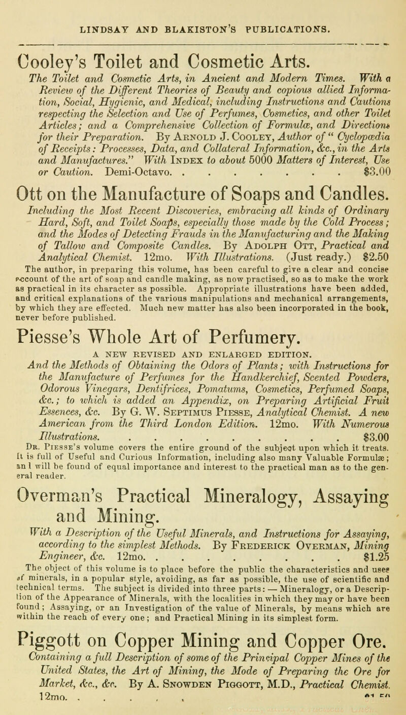 Cooley's Toilet and Cosmetic Arts. The Toilet and Cosmetic Arts, in Ancient and Modern Times. With a Review of the Different Theories of Beauty and copious allied Informa- tion, Social, Hygienic, and Medical, including Instructions and Cautions respecting the Selection and Use of Perfumes, Cosmetics, and other Toilet Articles; and a Comprehensive Collection of Formula, and Direction* for their Preparation. By Arnold J. Cooley, Author of  Cyclopmdia of Receipts: Processes, Data, and Collateral Information, &c.,in the Arts and Manufactures. With Index to about 5000 Matters of Interest, Use or Caution. Demi-Octavo $3.00 Ott on the Manufacture of Soaps and Candles. Including the Most Recent Discoveries, embracing all hinds of Ordinary Hard, Soft, and Toilet Soaps, especially those made by the Cold Process; and the Modes of Detecting Frauds in the Manufacturing and the Making of Talloiv and Composite Candles. By Adolph Ott, Practical and Analytical Chemist. 12nio. With Illustrations. (Just ready.) $2.50 The author, in preparing this volume, has been careful to give a clear and concise r-ccount of the art of soap and candle making, as now practised, so as to make the work as practical in its character as possible. Appropriate illustrations have been added, and critical explanations of the various manipulations and mechanical arrangements, by which they are effected. Much new matter has also been incorporated in the book, never before published. Piesse's Whole Art of Perfumery. A NEW REVISED AND ENLARGED EDITION. And the Methods of Obtaining the Odors of Plants; with Instructions for the Manufacture of Perfumes for the Handkerchief, Scented Powders, Odorous Vinegars, Dentifrices, Pomatums, Cosmetics, Perfumed Soaps, &c.; to which is added an Appendix, on Preparing Artificial Fruit Essences, &c. By G. W. Septimus Piesse, Analytical Chemist. A new American from the Third London Edition. 12mo. With Numerous Illustrations. $3.00 Dr. Piesse's volume covers the entire ground of the subject upon which it treats. Il is full of Useful and Curious Information, including also many Valuable Formulae; an 1 will be found of equal importance and interest to the practical man as to the gen- eral reader. Overman's Practical Mineralogy, Assaying and Mining. With a Description of the Useful Minerals, and Instructions for Assaying, according to the simplest Methods. By Frederick Overman, Mining Engineer, &c. 12mo. . . $1.25 The object of this volume is to place before the public the characteristics and usee it minerals, in a popular style, avoiding, as far as possible, the use of scientific and technical terms. The subject is divided into three parts: — Mineralogy, or a Descrip- tion of the Appearance of Minerals, with the localities in which they may or have been found ; Assaying, or an Investigation of the value of Minerals, by means which are within the reach of every one; and Practical Mining in its simplest form. Piggott on Copper Mining and Copper Ore. Containing a full Description of some of the Principal Copper Mines of the United States, the Art of Mining, the Mode of Preparing the Ore for Market, tic, &c. By A. Snowden Piggott, M.D., Practical Chemist. 12mo , *■* r