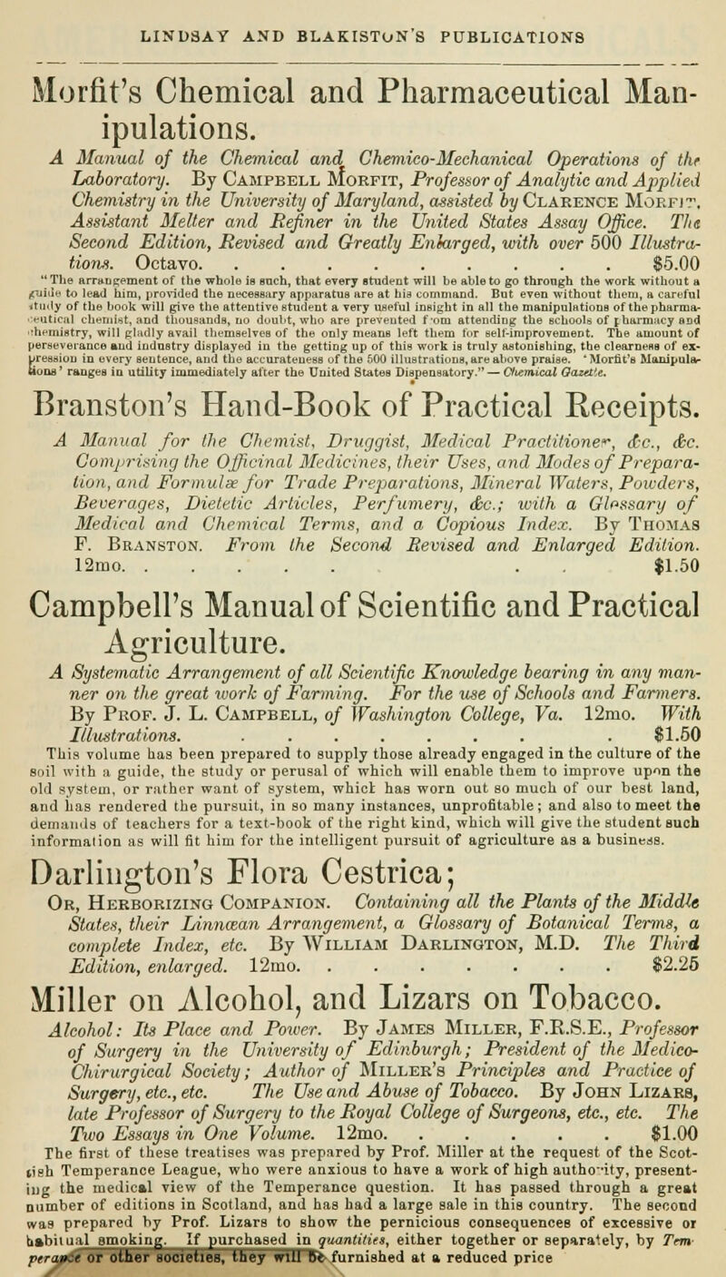 Morfit's Chemical and Pharmaceutical Man- ipulations. A Manual of the Chemical and Chemico-Mechanical Operations of the Laboratory. By Campbell Morfit, Professor of Analytic and Applied Chemistry in the University of Maryland, assisted by Clarence Morfjt, Assistant Melter and Refiner in the United States Assay Office. Th& Second Edition, Revised and Greatly Enlarged, with over 500 Illustra- tions. Octavo $5.00  The arrangement of the whole is such, that every student will be able to go throogh the work without a ,(uiile to lea<J him, provided the necessary apparatus are at his command. But even without them, a careful itudy of the book will give the attentive student a very useful inBight in all the manipulations of the pharma- ceutical chemist, and thousands, no doubt, who are prevented f-om attending the schools of jharmacy aDd rhemistry, will gladly avail themselves of the only meanB left them lor self-improvement. The amount of perseverance »ud induBtry displayed in the getting up of this work is truly astonishing, the clearness of ex- pression in every sentence, and the accurateuess of the 600 illustrations, are above praise. 'Morfit's Manipula- tions' ranges in utility immediately after the United States Dispensatory. — Cttemical Gazette. Branston's Hand-Book of Practical Receipts. A Manual for the Chemist, Druggist, Medical Practitioner, dec, &c. Comprising the Officinal Medicines, their Uses, and Modes of Prepara- tion, and Formulae for Trade Preparations, Mineral Waters, Powders, Beverages, Dietetic Articles, Perfumery, dec; with a Glossary of Medical and Chemical Terms, and a Copious Index. By Thomas F. Branston. From the Second Revised and Enlarged Edition. 12mo . $1.50 Campbell's Manual of Scientific and Practical Agriculture. A Systematic Arrangement of all Scientific Knowledge bearing in any man- ner on the great work of Farming. For the use of Schools and Farmers. By Prof. J. L. Campbell, of Washington College, Va. 12mo. With Illustrations. ....... . SI.50 This volume has been prepared to supply those already engaged in the culture of the soil with a guide, the Btudy or perusal of which will enable them to improve upon the old system, or rather want of system, whict has worn out so much of our best land, and has rendered the pursuit, in so many instances, unprofitable ; and also to meet the demands of teachers for a text-book of the right kind, which will give the student such information as will fit him for the intelligent pursuit of agriculture as a business. Darlington's Flora Cestrica; Or, Herborizing Companion. Containing all the Plants of the Middle States, their Linnaan Arrangement, a Glossary of Botanical Terms, a complete Index, etc. By William Darlington, M.D. The Third Edition, enlarged. 12mo $2.25 Miller on Alcohol, and Lizars on Tobacco. Alcohol: Its Place and Power. By James Miller, F.B.S.E., Professor of Surgery in the University of Edinburgh; President of the Medico- Chirurgical Society; Author of Miller's Principles and Practice of Surgery, etc., etc. The Use and Abuse of Tobacco. By John Lizars, late Professor of Surgery to the Royal College of Surgeons, etc., etc. The Two Essays in One Volume. 12mo 61.00 The first of these treatises was prepared by Prof. Miller at the request of the Scot- tish Temperance League, who were anxious to have a work of high autho-ity, present- iug the medical view of the Temperance question. It has passed through a great number of editions in Scotland, and has had a large sale in this country. The second wa9 prepared by Prof. Lizars to show the pernicious consequences of excessive or habitual smoking. If purchased in Quantities, either together or separately, by Trm pera&St OT Ottter societies, tliey mil Be-furnished at a reduced price