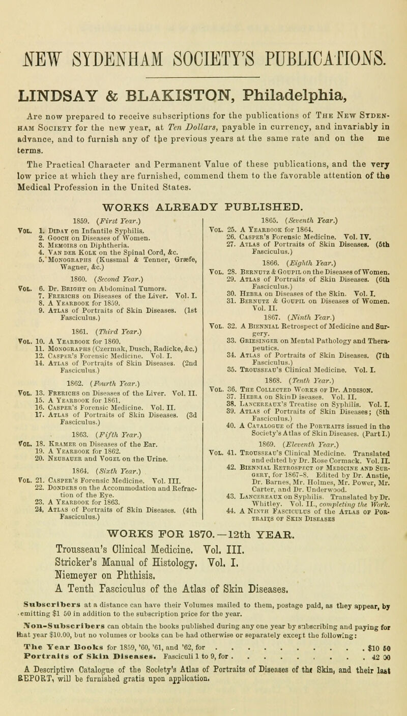 IE! SYDENHAM SOCIETY'S PUBLICATIONS. LINDSAY & BLAKISTON, Philadelphia, Are now prepared to receive subscriptions for the publications of The New Syden- ham Society for the new year, at Ten Dollars, payable in currency, and invariably in advance, and to furnish any of tlie previous years at the same rate and on the me terms. The Practical Character and Permanent Value of these publications, and the very low price at which they are furnished, commend them to the favorable attention of the Medical Profession in the United States. WORKS ALREADY PUBLISHED. 1859. (First Tear.) VOL. 1. Diday on Infantile Syphilis. 2. Gooch on Diseases of Women. 3. Memoirs on Diphtheria. 4. Van der Kolk on the Spinal Cord, &c. 5.'Monographs (Kussmal & Tenner, Graefe, Wagner, Ac.) 1860. (Second Tear.) Vol. 6. Dr. Bright on Abdominal Tumors. 7. Frerichs on Diseases of the Liver. Vol. I. 8. A Yearbook for 1859. 9. Atlas of Portraits of Skin Diseases. (1st Fasciculus.) 1861. (TJiird Tear.) Vol. 10. A Yearbook for 1860. 11. Monographs (Czermak, Dusch, Radicke, Ac.) (2nd 12. Caspar's Forensic Medicine. Vol. I. 14. Atlas of Purtrajts of Skin Diseases. Fasciculus.) 1862. (Fourth Fear.) Vol. 13. Frerichs on Diseases of the Liver. Vol. II. 15. A Yearbook for 1861. 16. Casper's Forensic Medicine. Vol. II. 17. Atlas of Portraits of Skin Diseases. (3d Fasciculus.) 1863. (Fifth Year.) VOL. 18. Kramer on Diseases of the Ear. 19. A Yearbook for 1862. 20. Neubauer and Vogel on the Urine. 1864. (Sixth Tear.) Vol. 21. Casper's Forensic Medicine. Vol. III. 22. Donders on the Accommodation and Refrac- tion of the Eye. 23. A Yearbook for 1863. 24. Atlas of Portraits of Skin Diseases. (4th Fasciculus.) Voi 25. 26. 27. Vol 28. 29. 30. 31. Vol 32. 33. 34. 35. Vol 36. 37. 38. 40. Vol. 41. 42. 1865. (Seventh Tear.) A Yearbook for 1864. Casper's Forensic Medicine. Vol. TV. Atlas of Portraits of Skin Diseases. (5th Fasciculus.) 1866. (Eighth Tear.) Bernutz & Goupil on the Diseases of Women. Atlas of Portraits of Skin Diseases. (6th Fasciculus.) Hebra on Diseases of the Skin. Vol. T. Bernutz & Goupil on Diseases of Women. Vol. II. 1867. (Ninth Tear.) A Biennial Retrospect of Medicine and Sur- gery. Griesinger on Mental Pathology and Thera- peutics. Atlas of Portraits of Skin Diseases. (7th Fasciculus.) Trousseau's Clinical Medicine. Vol. I. 1868. (Tenth Tear.) The Collected Works of Dr. Addison. Hebra on SkinD iseases. Vol. II. Lancereaux's Treatise on Syphilis. Vol. I. Atlas of Portraits of Skin Diseases; (8th Fasciculus.) A Catalogue of the Portraits issued in tho Society'sAtlas of Skin Diseases. (Parti.) 1869. (Eleventh Tear.) Trousseau's Clinical Medicine. Translated and edited by Dr. Rose Cormack. Vol. II. Biennial Retrospect of Medicine and Sur- gery, for 1867-8. Edited by Dr. Anstie, Dr. Barnes, Mr. Holmes, Mr. Power, Mr. Carter, and Dr. Underwood. Lancereaux on Syphilis. Translated by Dr. Whitley. Vol. II., completing the Work. A Ninth Fasciculus of the Atlas of Por- traixs of Skin Diseases WORKS FOR 1870.—12th YEAR. Trousseau's Clinical Medicine. Vol, III. Strieker's Manual of Histology. Vol, I, Niemeyer on Phthisis, A Tenth Fasciculus of the Atlas of Skin Diseases. Subscribers at a distance can have their Volumes mailed to them, postage paid, ae they appear, by .emitting $1 50 in addition to the subscription price for the year. ?Yon-Subscribers can obtain the books published during anyone year bysubscribing and paying for Haat year $10.00, but no volumes or books can be had otherwise or separately excer.t tho following: The Year Books for 1859,'60,'61, and '62, for $10 60 Portraits of Skin Diseases. Fasciculi 1 to 9, for 42 00 A Descriptivn Catalogue of the Society's Atlas of Portraits of Diseases of th( Skin, and their latt BEP0RT, will be furnished gratis upon application,