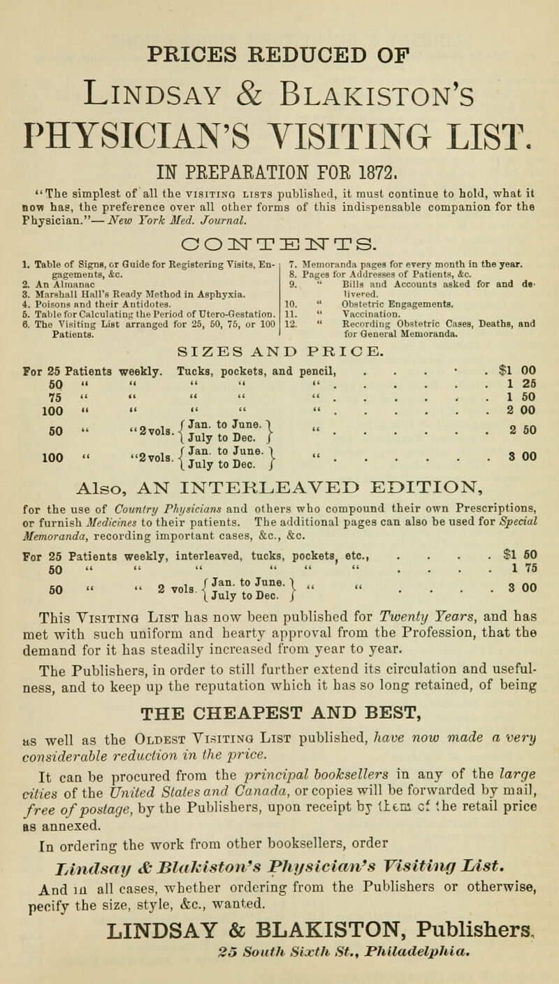 PRICES REDUCED OF Lindsay & Blakiston's PHYSICIAN'S VISITING LIST. IN PEEPARATION FOE 1872. The simplest of all the visiting lists published, it must continue to hold, what it now has, the preference over all other forms of this indispensable companion for the Physician.—New York Med. Journal. GOITTElsTTS. 1. Table of Signs, or Guide for Registering Visits, En- gagements, Are. 2. An Almanac 3. Marshall Hall's Ready Method in Asphyxia. 4. Poisons and their Antidotes. 5. Table for Calculating the Period of Utero-Gestation. 6. The Visiting List arranged for 25, 50, 75, or 100 Patients. 7. Memoranda pages for every month in the year. 8. Pages for Addresses of Patients, &c. 9.  Bills and Accounts asked for and de- livered. 10.  Obstetric Engagements. 11.  Vaccination. 12.  Recording Obstetric Cases, Deaths, and for General Memoranda. SIZES AND PRICE. For 25 Patients weekly. Tucks, pockets, and pencil, 50      . . 75 100 „ ,,„ , f Jan. to June. 1 50  8vols.-( T_,_t. „„ | r} / Jan. to June. ' \ July to Dec. (Jan. to June. \ July to Dec. $1 00 1 25 1 50 2 00 2 50 3 00 Also, AN INTERLEAVED EDITION, for the use of Country Physicians and others who compound their own Prescriptions, or furnish Medicines to their patients. The additional pages can also be used for Special Memoranda, recording important cases, &c, &c. For 25 Patients weekly, interleaved, tucks, pockets etc., . . . . $1 60 60     .... 1 75 » - - ■'-■{Srtsr}- - . • • • 300 This Visiting List has now been published for Twenty Years, and has met with such uniform and hearty approval from the Profession, that the demand for it has steadily increased from year to year. The Publishers, in order to still further extend its circulation and useful- ness, and to keep up the reputation which it has so long retained, of being THE CHEAPEST AND BEST, as well as the Oldest Visiting List published, have now made a very considerable reduction in the price. It can be procured from the principal booksellers in any of the large cities of the United States and Canada, or copies will be forwarded by mail, free of postage, by the Publishers, upon receipt by tlem cf the retail price as annexed. In ordering the work from other booksellers, order TAndsay & Blakiston's Physician's Visiting Idst. And in all cases, whether ordering from the Publishers or otherwise, pecify the size, style, &c, wanted. LINDSAY & BLAKISTON, Publishers, 25 South Sixth St., Philadelphia.