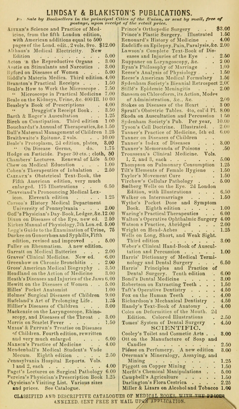 sale by ISoolcsellers in the principal Cities of the Union, or sent by mail, free of postage, upon receipt of the retail price. 10 00 4.00 3.50 1.25 1 00 Aitken's Science and Practice of Med- icine, from the fifth London editioD, with American additions equal to 500 pages of the Lond. edit., 2 vols. 8vo. $12.00 Alihaus's Medical Electricity. New Udition 5.00 Acton n the Reproductive Organs . 3.00 A ustie on Stimulants and Narcotics . 3.00 I'.yford on Diseases of Women . . . 5.00 Kiddie's Materia Medica. Third edition. 4.00 Krannton's Practical Receipts . . . 1.50 Beale's How to Work the Microscope . 7.50  Microscope in Practical Medicine 7.00 Beale on the Kidneys, Urine, &c. 400 111 Beasley'B Book of Prescriptions  Druggist's Receipt Book . Barth & Roger's Auscultation . . Birch on Constipation. Third edition Bouchardat's Annual of Therapeutics,&c.1.50 Bull's Maternal Management ot'Children 1.25 Braithwaite's Epitome. 2 vols. . . 10.00 Beale's Protoplasm, 2d edition, plates, 3.00  On Disease Germs, do. 1.75 Hodge on Foeticide. Paper 30 cts.; cloth, 50 Chambers' Lectures. Renewal of Life 5.00 Chew on Medical Education . . Cohen's Therapeutics of Inhalation . Cazf.aitx's Obstetrical Text-Book, the Fifth American edition, very much enlarged. 175 Illustrations . Cleaveland's Pronouncing Medical Lex- icon. Eleventh edition Carson's History Medical Department University of Pennsylvania . Gofi''s Physician's Day-Book,Ledger,&c. 12.00 Dixon on Diseases of the Eye, new ed. 2.60 Kirkes Manual of Physiology,7th Lon.ed. 5.00 I.egg's Guide to the Examination of Urine, 75 Durkee on Gonorrhoea and Syphilis,Fifth edition, revised and improved Fuller on Rheumatism. Anew edition. Garratt on Medical Batteries Graves' Clinical Medicine. New ed. Greenhow on Chronic Bronchitis . Gross' American Medical Biography . Headland on the Action of Medicine 1.00 2.50 6.50 1.25 2.00 5.00 2.00 6.00 2.00 3.50 3.00 Heath's Diseases and Injuries of the Jaws 6.00 Hewitt on the Diseases of Women . . 5.00 Hilles' Pocket Anatomist . 1.00 Holmes' Surgical Diseases of Children 9.00 Hufeland's Art of Prolonging Life . 1.25 Hillier's Diseases of Children . . . 3.00 Mackenzie on the Laryngoscope, Rhino- scopy, and Diseases of the Throat . 3.00 Morris on Scarlet Fever ... . 1.50 Meigs' & Petper's Treatise on Diseases of Children. Fourth edition, rewritten and very much enlarged . . . 6.00 Maxscn's Practice of Medicine . . 4.00 Mendenhall's Medical Student's Vade Mecum. Eighth edition .... 2.50 rennsylvania Hospital Reports. Vols. 1 and 2, each 4.00 Paget's Lectures on Surgical Pathology 6.00 ''ereira's Physician's Prescription Book 1.25 Physician's Visiting List. Various sizes Prince's Orthopedic Surgery . . $3.00 Prince's Plastic Surgery. Illustrated 1.60 Renouard's History of Medicine . . 4.00 Radcliffe on Epilepsy.Pain,Paralysis,&0. 2.00 Lawson's Complete Text-Book of Dis- eases and Injuries of the Eye . . 2.50 Ruppaner on Laryngoscopy, &c. . 2 00 Ryan's Philosophy of Marriage . 1.00 Reese's Analysis of Physiology . . 1.50 Reese's American Medical Formulary 1.60 Sydenham Society's Biennial Retrospect 2.0C Still's Epidemic Meningitis . . . 2.00 Sansom on Chloroform, its Action, Modes of Administration, &c, &c. 2.0 Stokes on Diseases of the Heart 3 00 Spratt's Obstetric Tables. 4to, col'd PI. 8.00 Skoda on Auscultation and Percussion I f>0 Sydenham Society's Pub. Per year, 10.00 Tyson's Cell Doctrine. Illustrated. . 2.00 Tanner's Practice of Medicine, 5th ed. 6.00 Tanner on Diseases of Children Tanner's Tridex of Diseases . . . 3.00 Tanner's Memoranda of Poisons . . .50 Trousseau's Clinical Medicine. Vols. 1, 2, and 3, each 5.00 Thompson on Pulmonary Consumption 1.26 Tilt's Elements of Female Hygiene . 1.60 Taylor's Movement Cure . . 1.50 Virchow's Cellular Pathology . . 6.00 Soelberg Wells on the Eye. 2d London Edition, with Illustrations . . . 6.50 Walker on Intermarriage . . . 1.50 Wythe's Pocket Dose and Symptom Book. Eighth edition 1.00 Waring's Practical Therapeutics . . 6.00 Walton's Operative Ophthalmic Surgery 4.00 Watson s Practice, Abridged . . . 2.00 Wright on Head-Aches 1.26 Wells on Long, Short, and Weak Sight. Third edition 3.00 Weber's Clinical Hand-Book of Auscul- tation and Percussion 1.00 Harris' Dictionary of Medical Termi- nology and Dental Surgery . . . 6.50 Harris' Principles and Practice of Dental Surgery. Tenth edition . 6.00 Bond's Dental Medicine 3.00 Robertson on Extracting Teeth . . . 1.60 Taft's Operative Dentistry .... 4.60 Fox on the Human Teeth .... 4.00 Richardson's Mechanical Dentistry . 4.60 Handy's Text-Book of Anatomy . . 4.00 Coles on Deformities of the Mouth. 2d Edition. Colored Illustrations . 2.50 Tomes' System of Dental Surgery . 4.50 SCIENTIFIC. Cooley's Toilet and Cosmetic Arts . . 3.00 Ott on the Manufacture of Soap and Candles 2.50 Piesse on Perfumery. A new edition 3.00 Overman's Mineralogy, Assaying, and Mining . 1.26 Piggott on Copper Mining . . . . 1.50 Morfit's Chemical Manipulations . . 6.00 Campbell's Agriculture 1.50 Darlington's Flora Cestrica .... 2.26 Miller & Lizars on Alcohol and Tobacco 1.00 and prices. See Catalogue. CLASSIFIED AND DESCRIPTIVE CATALOGUES OF MFP-Tf ATi BOOKR, Wr™ -nr f ANNEXED. SENT FREE BY MAIL UPlift APPLICATION q inr;i