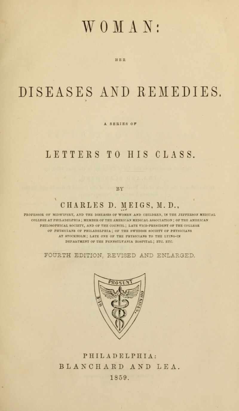 W 0 M A N: HER DISEASES AND REMEDIES. A SERIES OP LETTERS TO HIS CLASS BY CHARLES D. MEIGS, M. D., PROFESSOR OF MIDWIFERY, AND THE DISEASES OF WOMEN AND CHILDREN. IN TnE JEFFERSON MEDICAL COLLEGE AT PHILADELPHIA ; MEMBER OF THE AMERICAN MEDICAL ASSOCIATION ; OF THE AMERICAN PHILOSOPHICAL SOCIETY, AND OF THE COL'NCIL ; LATE VICE-PRESIDENT OF THE COLLEGE OF PHYSICIANS OF PHILADELPHIA; OF THE SWEDISH SOCIETY OF PHYSICIANS AT STOCKHOLM; LATE ONE OF THE PHYSICIANS TO THE LYING-IN DEPARTMENT OF THE PENNSYLVANIA HOSPITAL; ETC. ETC. FOURTH EDITION. REVISED AND ENLARGED. PHILADELPHIA: BLAXCHARD AND LEA. 1859.