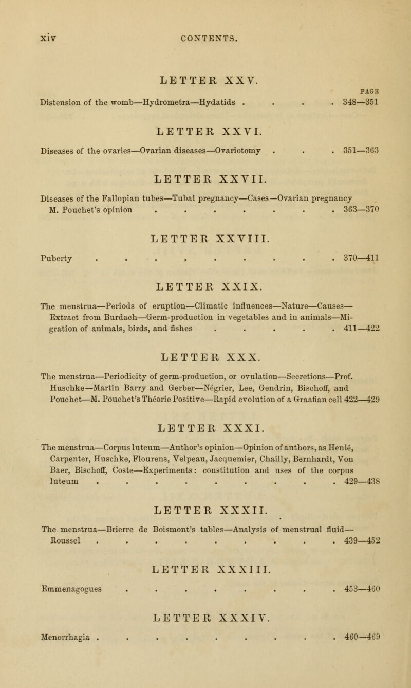 LETTER XXV. PAGE Distension of the womb—Hydroinetra—Hydatids .... 348—351 LETTER XXVI. Diseases of the ovaries—Ovarian diseases—Ovariotomy . . . 351—363 LETTER XXYII. Diseases of the Fallopian tubes—Tubal pregnancy—Cases—Ovarian pregnancy M. Pouchet's opinion . . . . . . . 363—370 LETTER XXYIII. Puberty . . . . . . . . . 370—411 LETTER XXIX. The menstrua—Periods of eruption—Climatic influences—Nature—Causes— Extract from Burdach—Germ-production in vegetables and in animals—Mi- gration of animals, birds, and fishes ..... 411—422 LETTER XXX. The menstrua—Periodicity of germ-production, or ovulation—Secretions—Prof. Huschke—Martin Barry and Gerber—Negrier, Lee, Gendrin, Bischoff, and Pouchet—M. Pouchet's Theorie Positive—Rapid evolution of a Graafian cell 422—429 LETTER XXXI. The menstrua—Corpus luteum—Author's opinion—Opinion of authors, as Henle, Carpenter, Huschke, Flourens, Velpeau, Jacquemier, Chailly, Bernhardt, Von Baer, Bischoff, Coste—Experiments: constitution and uses of the corpus luteum . . . . . . . . . 429—438 LETTER XXXII. The menstrua—Brierre de Boismont's tables—Analysis of menstrual fluid— Roussel ......... 439—452 LETTER XXXIII. Emmenagogues ........ 453—460 LETTER XXXIY. Menorrhagia ......... 460—469