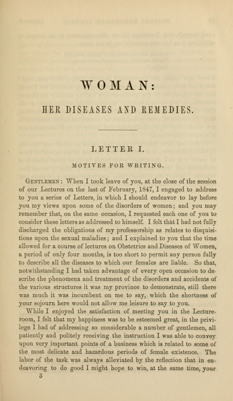 WOMAN: HER DISEASES AXD REMEDIES. LETTER I. MOTIVES FOR WRITING. Gentlemen : When I took leave of you, at the close of the session of our Lectures on the last of February, 1847, I engaged to address to you a series of Letters, in which I should endeavor to lay before you my views upon some of the disorders of women; and you may remember that, on the same occasion, I requested each one of you to consider these letters as addressed to himself. I felt that I had not fully discharged the obligations of my professorship as relates to disquisi- tions upon the sexual maladies; and I explained to you that the time allowed for a course of lectures on Obstetrics and Diseases of Women, a period of only four months, is too short to permit any person fully to describe all the diseases to which our females are liable. So that, notwithstanding I had taken advantage of every open occasion to de- scribe the phenomena and treatment of the disorders and accidents of the various structures it was my province to demonstrate, still there was much it was incumbent on me to say, which the shortness of your sojourn here would not allow me leisure to say to you. While I enjoyed the satisfaction of meeting you in the Lecture- room, I felt that my happiness was to be esteemed great, in the privi- lege I had of addressing so considerable a number of gentlemen, all patiently and politely receiving the instruction I was able to conve}T upon very important points of a business which is related to some of the most delicate and hazardous periods of female existence. The labor of the task was always alleviated by the reflection that in en- deavoring to do good I might hope to win, at the same time, your 3