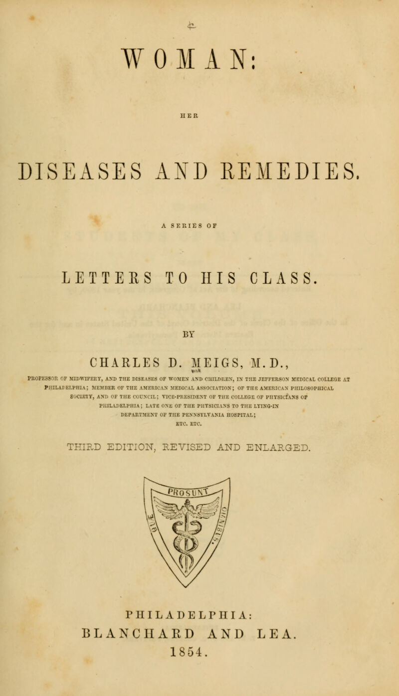 WOMAN: HER DISEASES AND REMEDIES. A SERIES OF LETTERS TO HIS CLASS. BY CHARLES D. MEIGS, M.D., »* PROFESS'iP. OP MIDWIFERY, AND THE DISEASES OF WOMEN AND CHILDREN, IN THE JEFFERSON MEDICAL COLLEGE AT PHILAI ELPRIa: MEMBER OF THE AMERICAN MEDICAL ASSOCIATION; OF TnE AMERICAN PHILOSOPHICAL S'jCLEIT, AND OF THE COUNCIL; VICE-PRESIDENT OF THE COLLEGE OF PHYSICIANS OP PHILADELPHIA; LATE ONE OF THE PHYSICIANS TO THE LYING-IN DEPARTMENT OF THE PENNSYLVANIA HOSPITAL; ETC. ETC. THIRD EDITION, REVISED AND ENLARGED. PHILADELPHIA: BLANC HARD AND LEA. 1854.