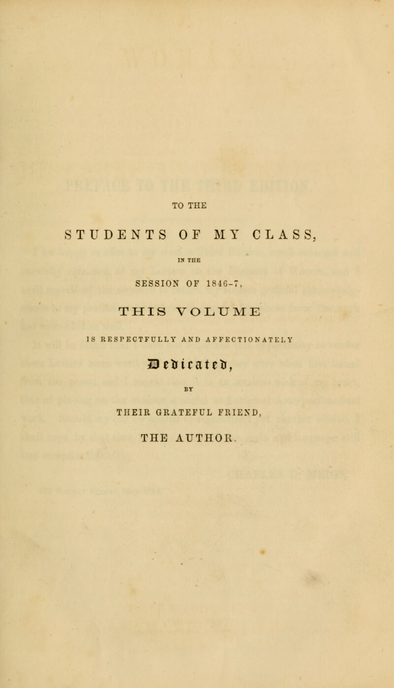 TO THE STUDENTS OF MY CLASS, IN THE SESSION OF 184G-7, THIS VOLUME IS RESPECTFULLY AND AFFECTIONATELY Seitcatelr, BT THEIR GRATEFUL FRIEND, THE AUTHOR.