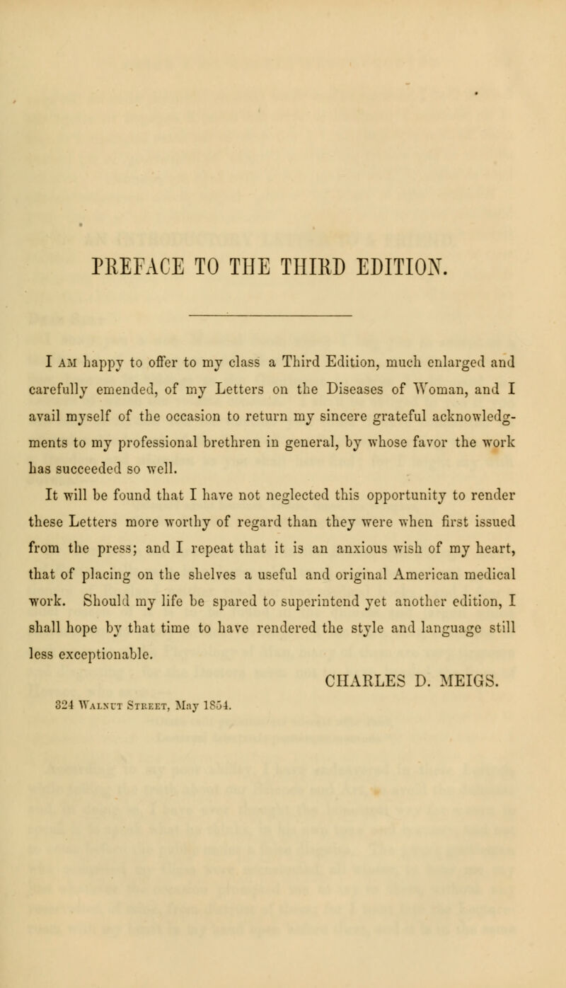 PREFACE TO THE THIRD EDITION. I am happy to offer to my class a Third Edition, much enlarged and carefully emended, of my Letters on the Diseases of Woman, and I avail myself of the occasion to return my sincere grateful acknowledg- ments to my professional brethren in general, by whose favor the work has succeeded so well. It will be found that I have not neglected this opportunity to render these Letters more worthy of regard than they were when first issued from the press; and I repeat that it is an anxious wish of my heart, that of placing on the shelves a useful and original American medical work. Should my life be spared to superintend yet another edition, I shall hope by that time to have rendered the style and language still less exceptionable. CHARLES D. MEIGS. 324 Walnut Street, May 1854.