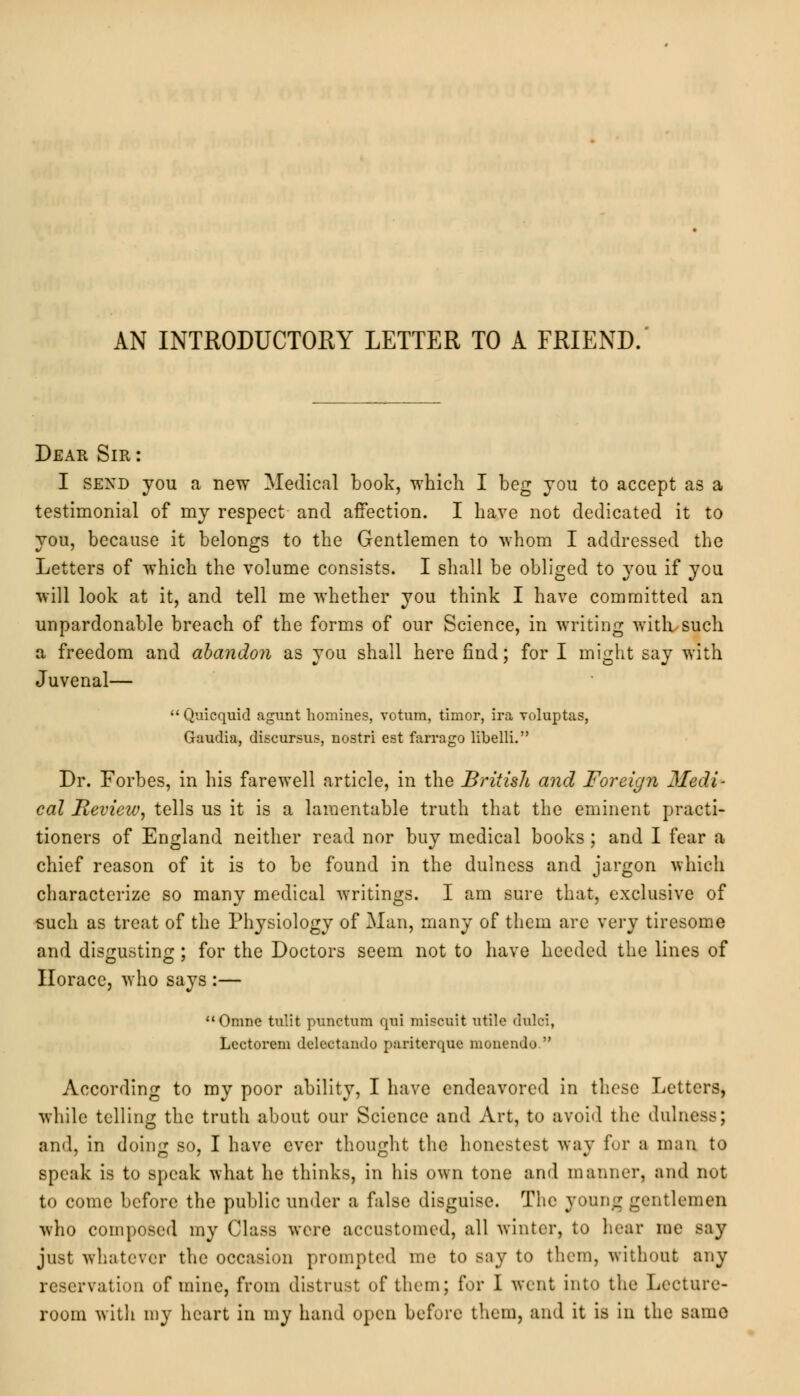 AN INTRODUCTORY LETTER TO A FRIEND. Dear Sir: I send you a new Medical book, -which I beg you to accept as a testimonial of my respect and affection. I have not dedicated it to you, because it belongs to the Gentlemen to whom I addressed the Letters of which the volume consists. I shall be obliged to }rou if you will look at it, and tell me whether you think I have committed an unpardonable breach of the forms of our Science, in writing with such a freedom and abandon as you shall here find; for I might say with Juvenal— Quicquid agunt homines, votura, timor, ira voluptas, Gaudia, discursus, nostri est farrago libelli. Dr. Forbes, in his farewell article, in the British and Foreign Medi- cal Review, tells us it is a lamentable truth that the eminent practi- tioners of England neither read nor buy medical books ; and I fear a chief reason of it is to be found in the dulness and jargon which characterize so many medical writings. I am sure that, exclusive of such as treat of the Physiology of Man, many of them are very tiresome and disgusting; for the Doctors seem not to have heeded the lines of Horace, who says :— Omne tulit punctum <{iii miscuit utile dulci, Lectorem delectando pariterque monendo According to my poor ability, I have endeavored in these Letters, while telling the truth about our Science and Art, to avoid the dulness; and, in doing so, I have ever thought the honestest way fur a man to speak is to speak what he thinks, in his own tone and manner, and not to come before the public under a false disguise. The young gentlemen who composed my Class were accustomed, all winter, to hear me say just whatever the occasion prompted me to say to them, without any reservation of mine, from distrust of them; for I went into the Lecture- room with my heart in my hand open before them, and it is in the same