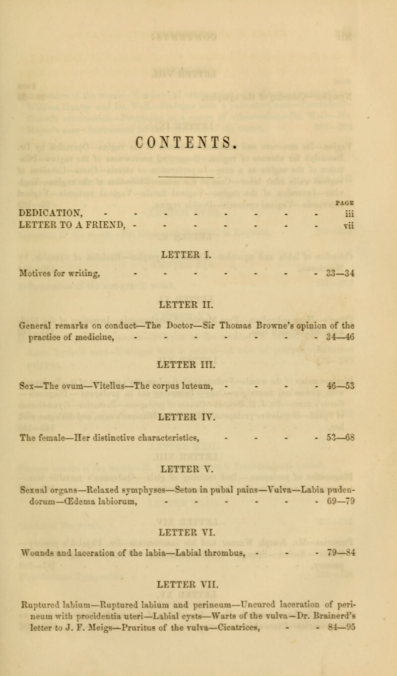 CONTENTS. PAGE DEDICATION', iii LETTER TO A FKIEXD, vii LETTER I. Motives for writing, ..--.._ S3—34 LETTER II. General remarks on conduct—The Doctor—Sir Thomas Browne's opinion of the practice of medicine, ------- 34—40 LETTER III. Sex—The ovum—Vitellus—The corpus luteum, - 46—53 LETTER IV. The female—Her distinctive characteristics, - 53—68 LETTER V. Sexual organs—Relaxed symphyses—Seton in pubal pains—Vulva—Labia puden- dorum—CEdema labiorum, ------ 09—79 LETTER VI. Wounds and laceration of the labia—Labial thrombus, - - - 79—v4 LETTER VII. Ruptured labium—Ruptured labium and perineum—Dncared laceration of peri- neum with procidentia uteri—Labial cy<ts—Warts of the vulva—Dr. Brainer
