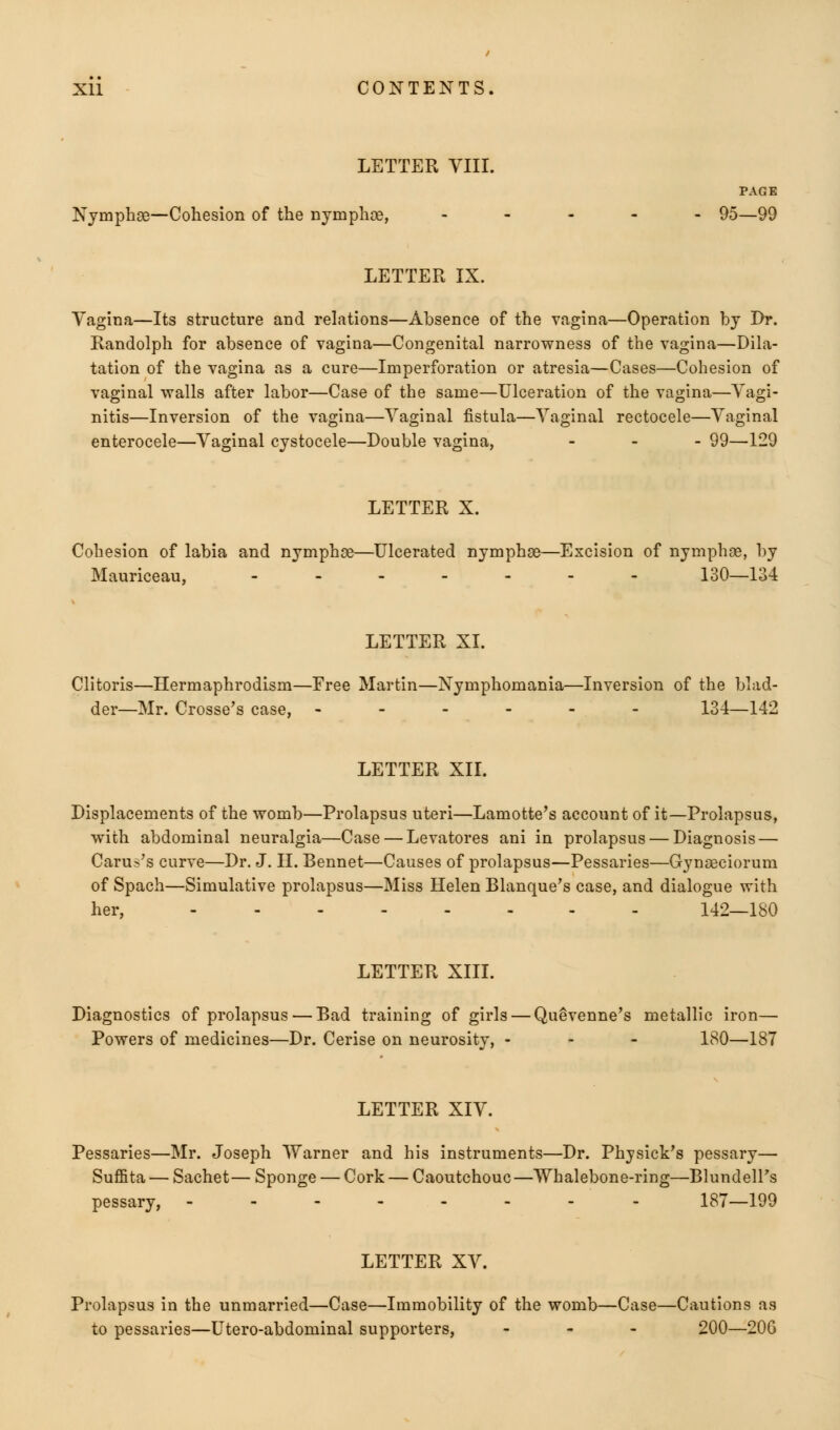 LETTER VIII. PAGE Nymphge—Cohesion of the nymphae, .... - 95—99 LETTER IX. Vagina—Its structure and relations—Absence of the vagina—Operation by Dr. Randolph for absence of vagina—Congenital narrowness of the vagina—Dila- tation of the vagina as a cure—Imperforation or atresia—Cases—Cohesion of vaginal walls after labor—Case of the same—Ulceration of the vagina—Vagi- nitis—Inversion of the vagina—Vaginal fistula—Vaginal rectocele—Vaginal enterocele—Vaginal cystocele—Double vagina, ... 99—129 LETTER X. Cohesion of labia and nymphae—Ulcerated nymphge—Excision of nymphge, by Mauriceau, ------- 130—134 LETTER XI. Clitoris—Hermaphrodism—Free Martin—Nymphomania—Inversion of the blad- der—Mr. Crosse's case, ------ 134—142 LETTER XII. Displacements of the womb—Prolapsus uteri—Lamotte's account of it—Prolapsus, with abdominal neuralgia—Case — Levatores ani in prolapsus — Diagnosis — Carus's curve—Dr. J. II. Bennet—Causes of prolapsus—Pessaries—Gyngeciorum of Spach—Simulative prolapsus—Miss Helen Blanque's case, and dialogue with her, 142—180 LETTER XIII. Diagnostics of prolapsus — Bad training of girls — Quevenne's metallic iron— Powers of medicines—Dr. Cerise on neurosity, - 180—187 LETTER XIV. Pessaries—Mr. Joseph Warner and his instruments—Dr. Physick's pessary— Suffita — Sachet— Sponge — Cork — Caoutchouc —Whalebone-ring—Blundell's pessary, -------- 187—199 LETTER XV. Prolapsus in the unmarried—Case—Immobility of the womb—Case—Cautions as to pessaries—Utero-abdominal supporters, - 200—206