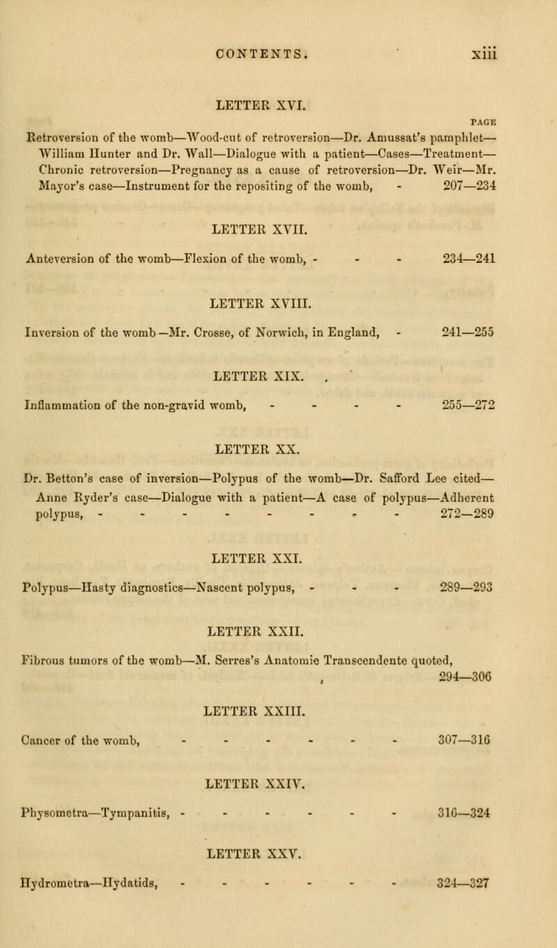 LETTER XVI. PAGE Retroversion of the womb—Wood-cut of retroversion—Dr. Amussat's pamphlet— William Hunter and Dr. Wall—Dialogue with a patient—Cases—Treatment— Chronic retroversion—Pregnancy as a cause of retroversion—Dr. Weir—Mr. Major's case—Instrument for the repositing of the womb, - 207—234 LETTER XVII. Anteversion of the womb—Flexion of the womb, - 234—241 LETTER XVIII. Inversion of the womb—Mr. Crosse, of Norwich, in England, - 241—255 LETTER XIX. , Inflammation of the non-gravid womb, - 255—272 LETTER XX. Dr. Betton's case of inversion—Polypus of the womb—Dr. Safford Lee cited— Anne Ryder's case—Dialogue with a patient—A case of polypus—Adherent polypus, - 272—289 LETTER XXI. Polypus—Hasty diagnostics—Nascent polypus, - 289—293 LETTER XXII. Fibrous tumors of the womb—M. Serres's Anatomie Transcendente quoted, 294—306 LETTER XXIII. Cancer of the womb, ------ 307—310 LETTER XXIV. Physometra—Tympanitis, ------ 310—324 LETTER XXV. Ilydrometra—Hydatids, ------ 324—327
