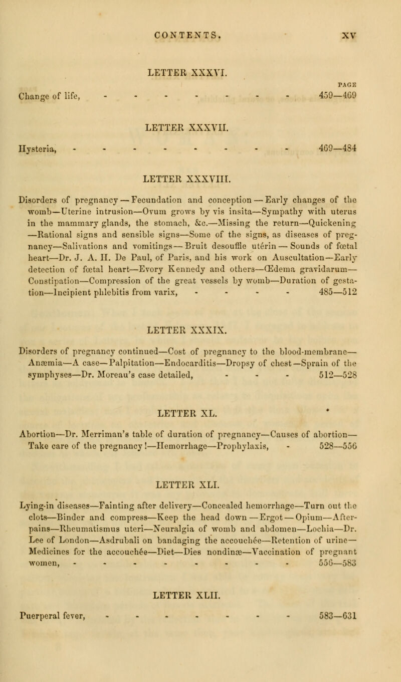 LETTER XXXVI. PAGE Change of life, 459—4G9 LETTER XXXVII. Hysteria, 4G9—484 LETTER XXXVIII. Disorders of pregnancy — Fecundation and conception — Early changes of the womb—Uterine intrusion—Ovum grows by vis insita—Sympathy with uterus in the mammary glands, the stomach, &c.—Missing the return—Quickening —Rational signs and sensible signs—Some of the signs, as diseases of preg- nancy—Salivations and vomitings—Bruit desouffle ut6rin — Sounds of foetal heart—Dr. J. A. II. De Paul, of Paris, and his work on Auscultation—Early detection of foetal heart—Evory Kennedy and others—(Edema gravidarum— Constipation—Compression of the great vessels by womb—Duration of gesta- tion—Incipient phlebitis from varix, - 485—512 LETTER XXXIX. Disorders of pregnancy continued—Cost of pregnancy to the blood-membrane— Ancemia—A case—Palpitation—Endocarditis—Dropsy of chest—Sprain of the symphyses—Dr. Moreau's case detailed, ... 512—528 LETTER XL. Abortion—Dr. Merriman's table of duration of pregnancy—Causes of abortion— Take care of the pregnancy !—Hemorrhage—Prophylaxis, - 528—55G LETTER XLI. Lying-in diseases—Fainting after delivery—Concealed hemorrhage—Turn out the clots—Binder and compress—Keep the head down—Ergot — Opium—After- pains—R-heumatismus uteri—Neuralgia of womb and abdomen—Lochia—Dr. Lee of London—Asdrubali on bandaging the accouchee—Retention of urine— Medicines for the accouchee—Diet—Dies nondince—Vaccination of pregnant women, -.-..--. 550—583 LETTER XLII. Puerperal fever, •••--•- 583—G31