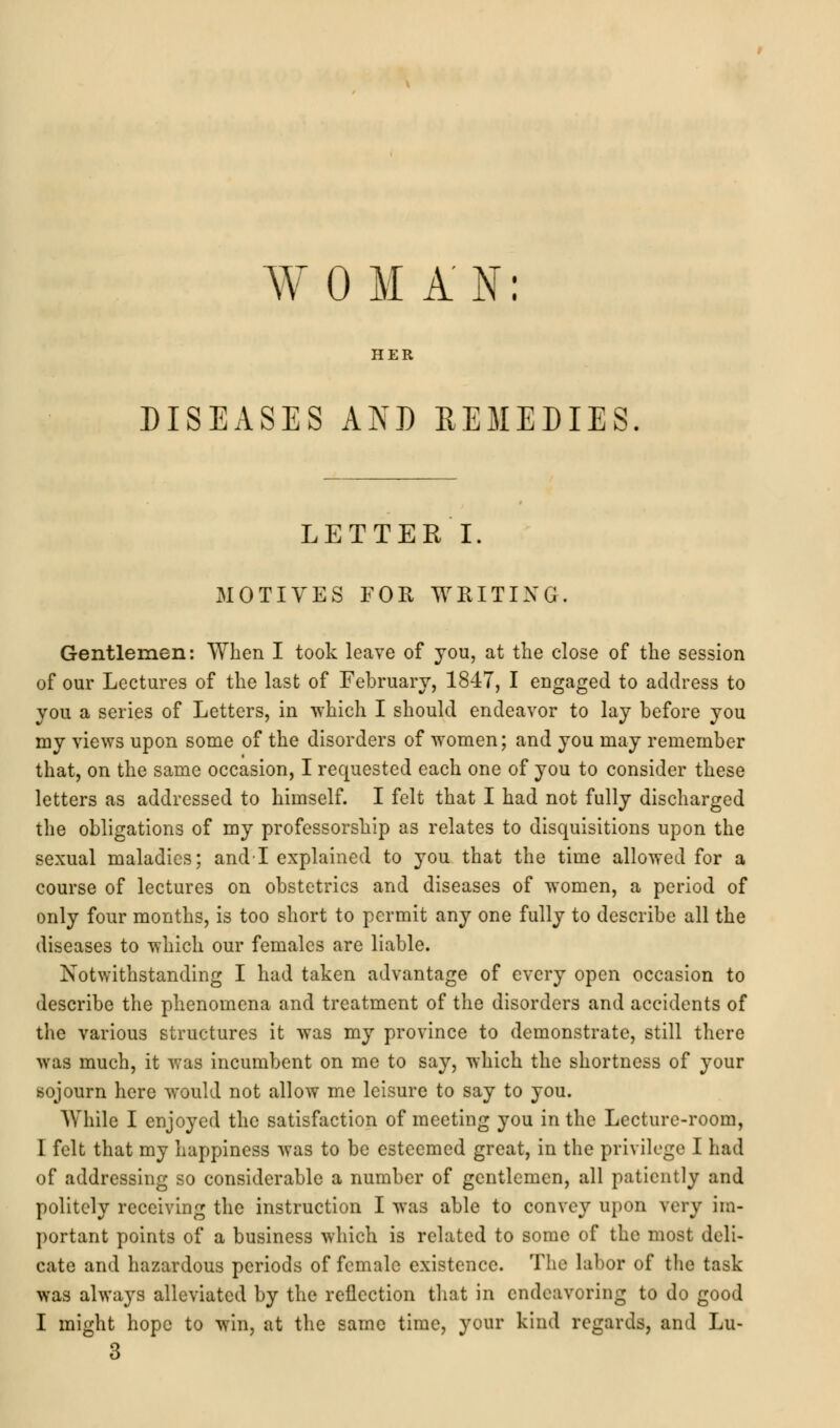 WOMAN: HER DISEASES AND REMEDIES. LETTER I. MOTIVES FOR WRITING. Gentlemen: When I took leave of you, at the close of the session of our Lectures of the last of February, 1847, I engaged to address to you a series of Letters, in which I should endeavor to lay before you my views upon some of the disorders of women; and you may remember that, on the same occasion, I requested each one of you to consider these letters as addressed to himself. I felt that I had not fully discharged the obligations of my professorship as relates to disquisitions upon the sexual maladies; and-1 explained to you that the time allowed for a course of lectures on obstetrics and diseases of women, a period of only four months, is too short to permit any one fully to describe all the diseases to which our females are liable. Notwithstanding I had taken advantage of every open occasion to describe the phenomena and treatment of the disorders and accidents of the various structures it was my province to demonstrate, still there was much, it was incumbent on me to say, which the shortness of your sojourn here would not allow me leisure to say to you. While I enjoyed the satisfaction of meeting you in the Lecture-room, I felt that my happiness was to be esteemed great, in the privilege I had of addressing so considerable a number of gentlemen, all patiently and politely receiving the instruction I was able to convey upon very im- portant points of a business which is related to some of the most deli- cate and hazardous periods of female existence. The labor of the task was always alleviated by the reflection that in endeavoring to do good I might hope to win, at the same time, your kind regards, and Lu- 3