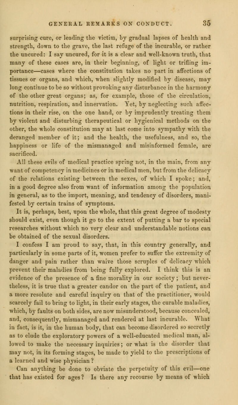 surprising cure, or leading the victim, by gradual lapses of health and strength, down to the grave, the last refuge of the incurable, or rather the uncured: I say uncured, for it is a clear and well-known truth, that many of these cases are, in their beginning, of light or trifling im- portance—cases where the constitution takes no part in affections of tissues or organs, and which, when slightly modified by disease, may long continue to be so without provoking any disturbance in the harmony of the other great organs; as, for example, those of the circulation, nutrition, respiration, and innervation. Yet, by neglecting such affec- tions in their rise, on the one hand, or by imprudently treating them by violent and disturbing therapeutical or hygienical methods on the other, the whole constitution may at last come into sympathy with the deranged member of it; and the health, the usefulness, and so, the happiness or life of the mismanaged and misinformed female, are sacrificed. All these evils of medical practice spring not, in the main, from any want of competency in medicines or in medical men, but from the delicacy of the relations existing between the sexes, of which I spoke; and, in a good degree also from want of information among the population in general, as to the import, meaning, and tendency of disorders, mani- fested by certain trains of symptoms. It is, perhaps, best, upon the whole, that this great degree of modesty should exist, even though it go to the extent of putting a bar to special researches without which no very clear and understandable notions can be obtained of the sexual disorders. I confess I am proud to say, that, in this country generally, and particularly in some parts of it, women prefer to suffer the extremity of danger and pain rather than waive those scruples of delicacy which prevent their maladies from being fully explored. I think this is an evidence of the presence of a fine morality in our society; but never- theless, it is true that a greater candor on the part of the patient, and a more resolute and careful inquiry on that of the practitioner, would scarcely fail to bring to light, in their early stages, the curable maladies, which, by faults on both sides, are now misunderstood, because concealed, and, consequently, mismanaged and rendered at last incurable. What in fact, is it, in the human body, that can become disordered so secretly as to elude the exploratory powers of a well-educated medical man, al- lowed to make the necessary inquiries; or what is the disorder that may not, in its forming stages, be made to yield to the prescriptions of a learned and wise physician ? Can anything be done to obviate the perpetuity of this evil—one that has existed for ages ? Is there any recourse by means of which