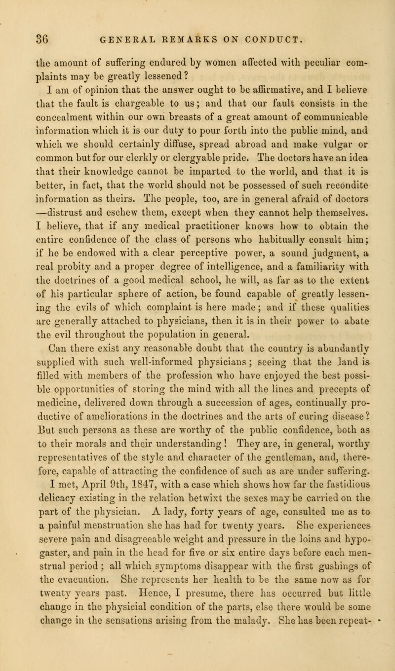 the amount of suffering endured by women aifected with peculiar com- plaints may be greatly lessened ? I am of opinion that the answer ought to be affirmative, and I believe that the fault is chargeable to us; and that our fault consists in the concealment within our own breasts of a great amount of communicable information which it is our duty to pour forth into the public mind, and which we should certainly diffuse, spread abroad and make vulgar or common but for our clerkly or clergyable pride. The doctors have an idea that their knowledge cannot be imparted to the world, and that it is better, in fact, that the world should not be possessed of such recondite information as theirs. The people, too, are in general afraid of doctors —distrust and eschew them, except when they cannot help themselves. I believe, that if any medical practitioner knows how to obtain the entire confidence of the class of persons who habitually consult him; if he be endowed with a clear perceptive power, a sound judgment, a real probity and a proper degree of intelligence, and a familiarity with the doctrines of a good medical school, he will, as far as to the extent of his particular sphere of action, be found capable of greatly lessen- ing the evils of which complaint is here made; and if these qualities are generally attached to physicians, then it is in their power to abate the evil throughout the population in general. Can there exist any reasonable doubt that the country is abundantly supplied with such well-informed physicians; seeing that the land is filled with members of the profession who have enjoyed the best possi- ble opportunities of storing the mind with all the lines and precepts of medicine, delivered down through a succession of ages, continually pro- ductive of ameliorations in the doctrines and the arts of curing disease? But such persons as these are worthy of the public confidence, both as to their morals and their understanding! They are, in general, worthy representatives of the style and character of the gentleman, and, there- fore, capable of attracting the confidence of such as are under suffering. I met, April 9th, 1847, with a case which shows how far the fastidious delicacy existing in the relation betwixt the sexes may be carried on the part of the physician. A lady, forty years of age, consulted me as to a painful menstruation she has had for twenty years. She experiences severe pain and disagreeable weight and pressure in the loins and hypo- gaster, and pain in the head for five or six entire days before each men- strual period; all which symptoms disappear with the first gushings of the evacuation. She represents her health to be the same now as for twenty years past. Hence, I presume, there has occurred but little change in the physicial condition of the parts, else there would be some change in the sensations arising from the malady. She has been repeat-