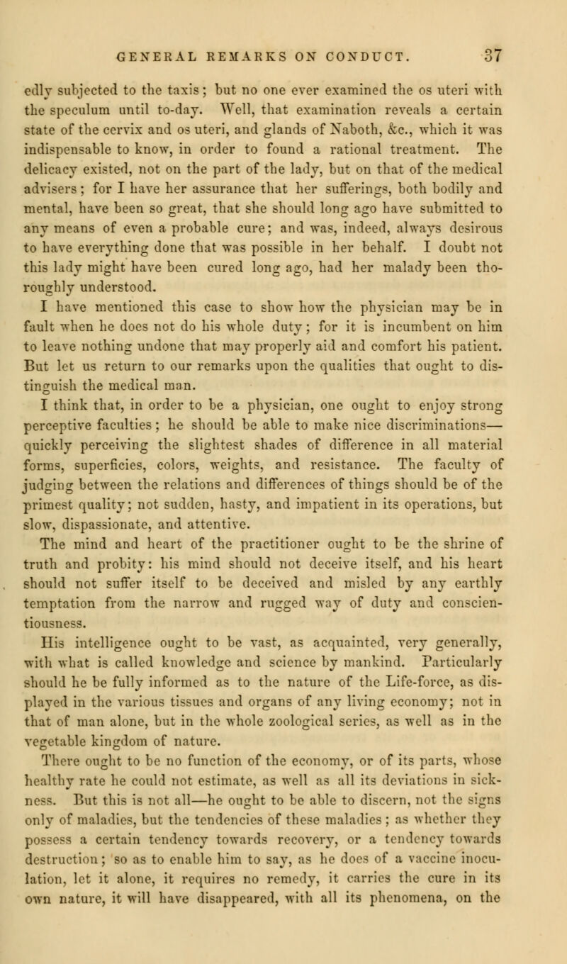 edly subjected to the taxis; but no one ever examined the os uteri with the speculum until to-day. Well, that examination reveals a certain state of the cervix and os uteri, and glands of Naboth, &c, which it was indispensable to know, in order to found a rational treatment. The delicacy existed, not on the part of the lady, but on that of the medical advisers; for I have her assurance that her sufferings, both bodily and mental, have been so great, that she should long ago have submitted to any means of even a probable cure; and was, indeed, always desirous to have everything done that was possible in her behalf. I doubt not this lady might have been cured long ago, had her malady been tho- roughly understood. I have mentioned this case to show how the physician may be in fault when he does not do his whole dutv ; for it is incumbent on him to leave nothing undone that may properly aid and comfort his patient. But let us return to our remarks upon the qualities that ought to dis- tinguish the medical man. I think that, in order to be a physician, one ought to enjoy strong perceptive faculties; he should be able to make nice discriminations— quickly perceiving the slightest shades of difference in all material forms, superficies, colors, weights, and resistance. The faculty of judging between the relations and differences of things should be of the primest quality; not sudden, hasty, and impatient in its operations, but slow, dispassionate, and attentive. The mind and heart of the practitioner ought to be the shrine of truth and probity: his mind should not deceive itself, and his heart should not suffer itself to be deceived and misled by any earthly temptation from the narrow and rugged way of duty and conscien- tiousness. His intelligence ought to be vast, as acquainted, very generally, with what is called knowledge and science by mankind. Particularly should he be fully informed as to the nature of the Life-force, as dis- played in the various tissues and organs of any living economy; not in that of man alone, but in the whole zoological series, as well as in the vegetable kingdom of nature. There ought to be no function of the economy, or of its parts, whose healthy rate he could not estimate, as well as all its deviations in sick- ness. But this is not all—he ought to be able to discern, not the Bi| only of maladies, but the tendencies of these maladies ; as whether they possess a certain tendency towards recovery, or a tendency towards destruction; so as to enable him to say, as he does of a vaccine inocu- lation, let it alone, it requires no remedy, it carries the cure in its own nature, it will have disappeared, with all its phenomena, on the