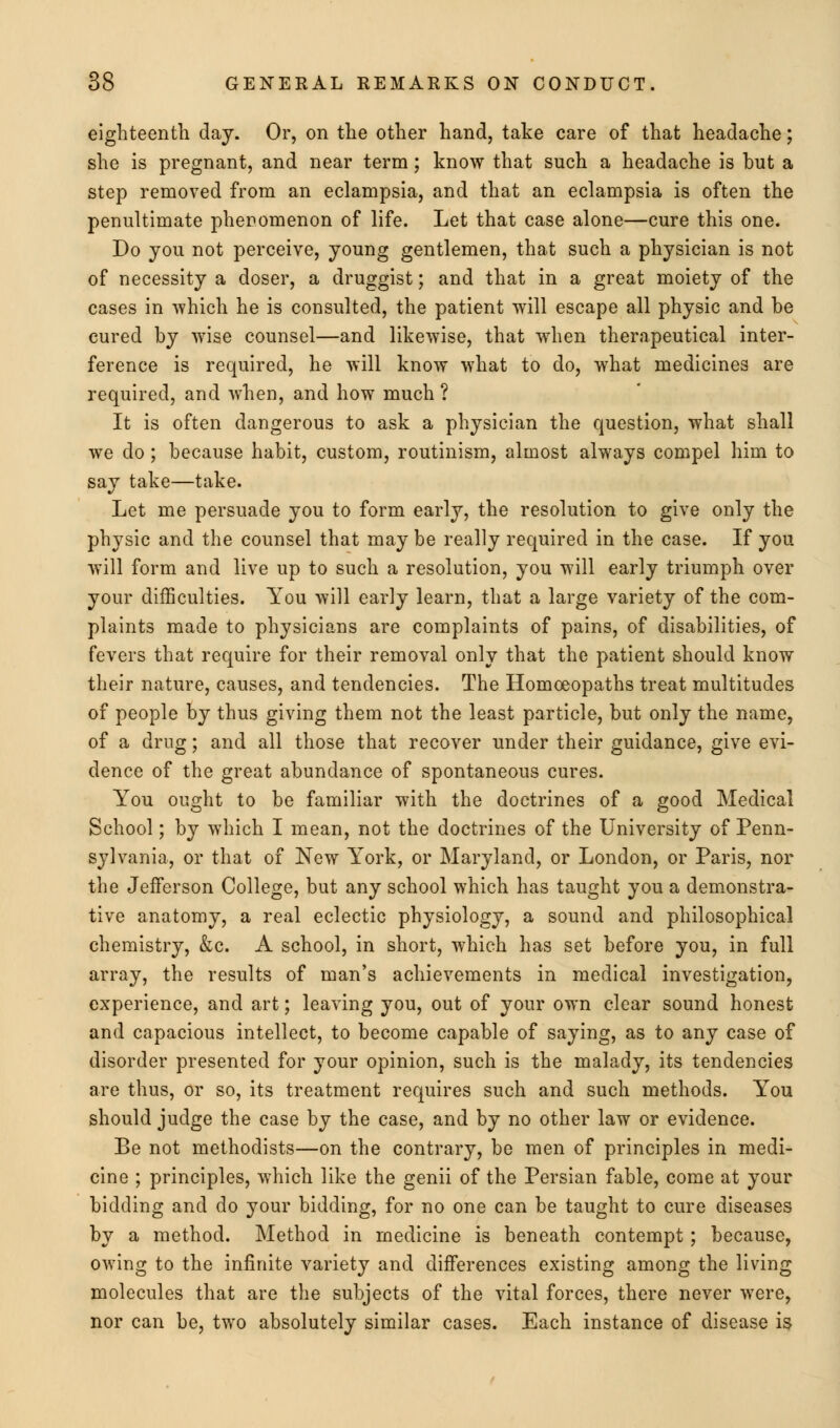 eighteenth day. Or, on the other hand, take care of that headache; she is pregnant, and near term; know that such a headache is but a step removed from an eclampsia, and that an eclampsia is often the penultimate phenomenon of life. Let that case alone—cure this one. Do you not perceive, young gentlemen, that such a physician is not of necessity a doser, a druggist; and that in a great moiety of the cases in which he is consulted, the patient will escape all physic and be cured by wise counsel—and likewise, that when therapeutical inter- ference is required, he will know what to do, what medicines are required, and when, and how much ? It is often dangerous to ask a physician the question, what shall we do; because habit, custom, routinism, almost always compel him to say take—take. Let me persuade you to form early, the resolution to give only the physic and the counsel that may be really required in the case. If you will form and live up to such a resolution, you will early triumph over your difficulties. You will early learn, that a large variety of the com- plaints made to physicians are complaints of pains, of disabilities, of fevers that require for their removal only that the patient should know their nature, causes, and tendencies. The Homoeopaths treat multitudes of people by thus giving them not the least particle, but only the name, of a drug; and all those that recover under their guidance, give evi- dence of the great abundance of spontaneous cures. You ought to be familiar with the doctrines of a good Medical School; by which I mean, not the doctrines of the University of Penn- sylvania, or that of New York, or Maryland, or London, or Paris, nor the Jefferson College, but any school which has taught you a demonstra- tive anatomy, a real eclectic physiology, a sound and philosophical chemistry, &c. A school, in short, which has set before you, in full array, the results of man's achievements in medical investigation, experience, and art; leaving you, out of your own clear sound honest and capacious intellect, to become capable of saying, as to any case of disorder presented for your opinion, such is the malady, its tendencies are thus, or so, its treatment requires such and such methods. You should judge the case by the case, and by no other law or evidence. Be not methodists—on the contrary, be men of principles in medi- cine ; principles, which like the genii of the Persian fable, come at your bidding and do your bidding, for no one can be taught to cure diseases by a method. Method in medicine is beneath contempt; because, owing to the infinite variety and differences existing among the living molecules that are the subjects of the vital forces, there never were, nor can be, two absolutely similar cases. Each instance of disease is