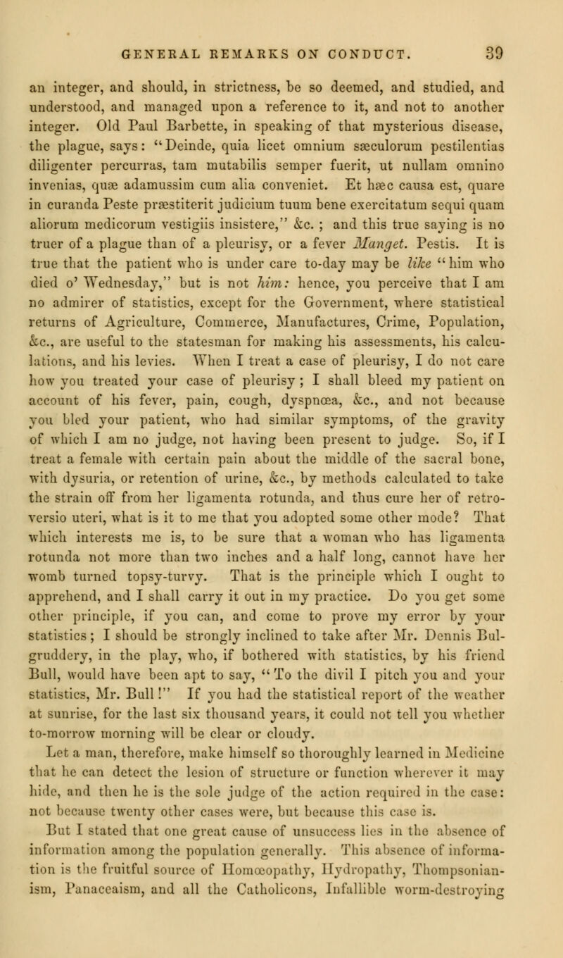 an integer, and should, in strictness, be so deemed, and studied, and understood, and managed upon a reference to it, and not to another integer. Old Paul Barbette, in speaking of that mysterious disease, the plague, says: Deinde, quia licet omnium sseculorum pestilentias diligenter percurras, tam mutabilis semper fuerit, ut nullam omnino invenias, quae adamussim cum alia conveniet. Et hsec causa est, quare in curanda Peste praestiterit judicium tuum bene exercitatum sequi quam aliorum medicorum vestigiis insistere, &c. ; and this true saying is no truer of a plague than of a pleurisy, or a fever Manget. Pestis. It is true that the patient who is under care to-day may be like  him who died o' Wednesday, but is not him: hence, you perceive that I am no admirer of statistics, except for the Government, where statistical returns of Agriculture, Commerce, Manufactures, Crime, Population, &c, are useful to the statesman for making his assessments, his calcu- lations, and his levies. When I treat a case of pleurisy, I do not care how you treated your case of pleurisy ; I shall bleed my patient on account of his fever, pain, cough, dyspnoea, &c, and not because you bled your patient, who had similar symptoms, of the gravity of which I am no judge, not having been present to judge. So, if I treat a female with certain pain about the middle of the sacral bone, with dysuria, or retention of urine, &c, by methods calculated to take the strain off from her ligamenta rotunda, and thus cure her of retro- versio uteri, what is it to me that you adopted some other mode? That which interests me is, to be sure that a woman who has ligamenta rotunda not more than two inches and a half long, cannot have her wTomb turned topsy-turvy. That is the principle which I ought to apprehend, and I shall carry it out in my practice. Do you get some other principle, if you can, and come to prove my error by your statistics; I should be strongly inclined to take after Mr. Dennis Bul- gruddery, in the play, who, if bothered with statistics, by his friend Bull, would have been apt to say, To the divil I pitch you and your statistics, Mr. Bull! If you had the statistical report of the weather at sunrise, for the last six thousand years, it could not tell you whether to-morrow morning will be clear or cloudy. Let a man, therefore, make himself so thoroughly learned in Medicine that he can detect the lesion of structure or function wherever it may hide, and then he is the sole judge of the action required in the case: not because twenty other cases were, but because this case is. But I stated that one great cause of unsuccess lies in the absence of information among the population generally. This absence of informa- tion is the fruitful source of Homoeopathy, Hydropathy, Thompsonian- ism, Panaceaism, and all the Catholicons, Infallible worm-destroying