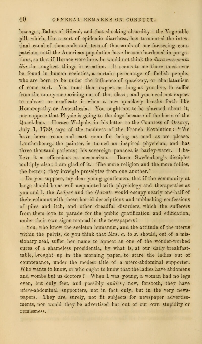 lozenges, Balms of Gilead, and that shocking absurdity—the Vegetable pill, which, like a sort of epidemic diarrhoea, has tormented the intes- tinal canal of thousands and tens of thousands of our far-seeing com- patriots, until the American population have become hardened in purga- tions, so that if Horace were here, he would not think the dura messorum ilia the toughest things in creation. It seems to me there must ever be found in human societies, a certain percentage of foolish people, who are born to be under the influence of quackery, or charlatanism of some sort. You must then expect, as long as you live, to suffer from the annoyance arising out of that class; and you need not expect to subvert or eradicate it when a new quackery breaks forth like Homoeopathy or Anaesthesia. You ought not to be alarmed about it, nor suppose that Physic is going to the dogs because of the hosts of the Quackdom. Horaco Walpole, in his letter to the Countess of Ossory, July 1, 1789, says of the madness of the French Revolution: We have horse room and cart room for being as mad as we please. Loutherbourg, the painter, is turned an inspired physician, and has three thousand patients; his sovereign panacea is barley-water. I be- lieve it as efficacious as mesmerism. Baron Swedenborg's disciples multiply also; I am glad of it. The more religion and the more follies, the better; they inveigle proselytes from one another. Do you suppose, my dear young gentlemen, that if the community at large should be as well acquainted with physiology and therapeutics as you and I, the Ledger and the Gazette would occupy nearly one-half of their columns with those horrid descriptions and unblushing confessions of piles and itch, and other dreadful disorders, which the sufferers from them love to parade for the public gratification and edification, under their own signs manual in the newspapers ! You, who know the sceleton humanum, and the attitude of the uterus within the pelvis, do you think that Mrs. a. to x. should, out of a mis- sionary zeal, suffer her name to appear as one of the wonder-worked cures of a shameless procidentia, by what is, at our daily breakfast- table, brought up in the morning paper, to stare the ladies out of countenance, under the modest title of a utero-abdominal supporter. Who wants to know, or who ought to know that the ladies have abdomens and wombs but us doctors ? When I was young, a woman had no leg3 even, but only feet, and possibly ankles; now, forsooth, they have wtaro-abdominal supporters, not in fact only, but in the very news- papers. They are, surely, not fit subjects for newspaper advertise- ments, nor would they be advertised but out of our own stupidity or remissness.