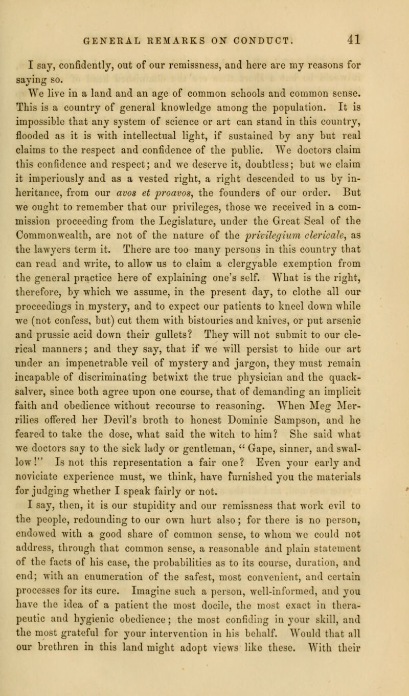 I say, confidently, out of our remissness, and here are my reasons for saying so. We live in a land and an age of common schools and common sense. This is a country of general knowledge among the population. It is impossible that any system of science or art can stand in this country, flooded as it is with intellectual light, if sustained by any but real claims to the respect and confidence of the public. We doctors claim this confidence and respect; and we deserve it, doubtless; but we claim it imperiously and as a vested right, a right descended to us by in- heritance, from our avos et proavos, the founders of our order. But we ought to remember that our privileges, those we received in a com- mission proceeding from the Legislature, under the Great Seal of the Commonwealth, are not of the nature of the privilegium clericale, as the lawyers term it. There are too many persons in this country that can read and write, to allow us to claim a clergyable exemption from the general practice here of explaining one's self. What is the right, therefore, by which we assume, in the present day, to clothe all our proceedings in mystery, and to expect our patients to kneel down while we (not confess, but) cut them with bistouries and knives, or put arsenic and prussic acid down their gullets? They will not submit to our cle- rical manners; and they say, that if we will persist to hide our art under an impenetrable veil of mystery and jargon, they must remain incapable of discriminating betwixt the true physician and the quack- salver, since both agree upon one course, that of demanding an implicit faith and obedience without recourse to reasoning. When Meg Mer- rilies offered her Devil's broth to honest Dominie Sampson, and he feared to take the dose, what said the witch to him? She said what we doctors say to the sick lady or gentleman,  Gape, sinner, and swal- low! Is not this representation a fair one? Even your early and noviciate experience must, we think, have furnished you the materials forjudging whether I speak fairly or not. I say, then, it is our stupidity and our remissness that work evil to the people, redounding to our own hurt also; for there is no person, endowed with a good share of common sense, to whom we could not address, through that common sense, a reasonable and plain statement of the facts of his case, the probabilities as to its course, duration, and end; with an enumeration of the safest, most convenient, and certain processes for its cure. Imagine such a person, well-informed, and you have the idea of a patient the most docile, the most exact in thera- peutic and hygienic obedience; the most confiding in your skill, and the most grateful for your intervention in his behalf. Would that all our brethren in this land might adopt views like these. With their