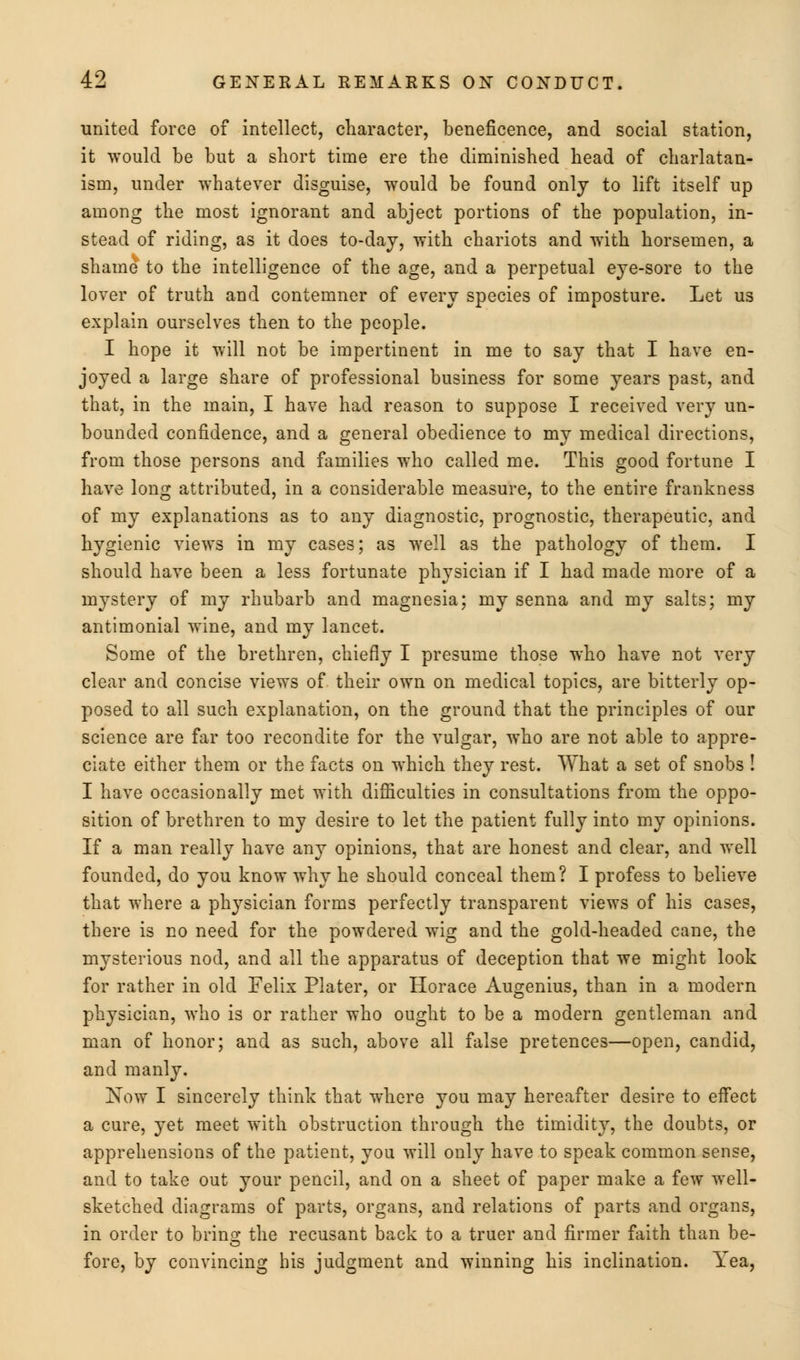 united force of intellect, character, beneficence, and social station, it would be but a short time ere the diminished head of charlatan- ism, under whatever disguise, would be found only to lift itself up among the most ignorant and abject portions of the population, in- stead of riding, as it does to-day, with chariots and with horsemen, a shame to the intelligence of the age, and a perpetual eye-sore to the lover of truth and contemner of every species of imposture. Let us explain ourselves then to the people. I hope it will not be impertinent in me to say that I have en- joyed a large share of professional business for some years past, and that, in the main, I have had reason to suppose I received very un- bounded confidence, and a general obedience to my medical directions, from those persons and families who called me. This good fortune I have long attributed, in a considerable measure, to the entire frankness of my explanations as to any diagnostic, prognostic, therapeutic, and hygienic views in my cases; as well as the pathology of them. I should have been a less fortunate physician if I had made more of a mystery of my rhubarb and magnesia; my senna and my salts; my antimonial wine, and my lancet. Some of the brethren, chiefly I presume those who have not very clear and concise views of their own on medical topics, are bitterly op- posed to all such explanation, on the ground that the principles of our science are far too recondite for the vulgar, who are not able to appre- ciate either them or the facts on which they rest. What a set of snobs ! I have occasionally met with difficulties in consultations from the oppo- sition of brethren to my desire to let the patient fully into my opinions. If a man really have any opinions, that are honest and clear, and well founded, do you know why he should conceal them? I profess to believe that where a physician forms perfectly transparent views of his cases, there is no need for the powdered wig and the gold-headed cane, the mysterious nod, and all the apparatus of deception that we might look for rather in old Felix Plater, or Horace Augenius, than in a modern physician, who is or rather who ought to be a modern gentleman and man of honor; and as such, above all false pretences—open, candid, and manly. Now I sincerely think that where you may hereafter desire to effect a cure, yet meet with obstruction through the timidity, the doubts, or apprehensions of the patient, you will only have to speak common sense, and to take out your pencil, and on a sheet of paper make a few well- sketched diagrams of parts, organs, and relations of parts and organs, in order to brinsr the recusant back to a truer and firmer faith than be- fore, by convincing his judgment and winning his inclination. Yea,