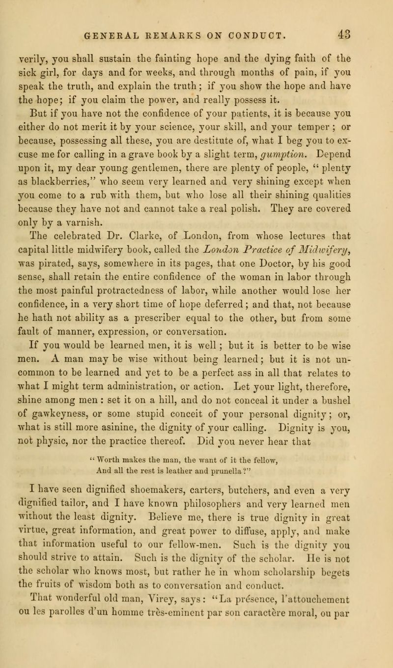 verily, you shall sustain the fainting hope and the dying faith of the sick girl, for days and for weeks, and through months of pain, if you speak the truth, and explain the truth; if you show the hope and have the hope; if you claim the power, and really possess it. But if you have not the confidence of your patients, it is because you either do not merit it by your science, your skill, and your temper ; or because, possessing all these, you are destitute of, what I beg you to ex- cuse me for calling in a grave book by a slight term, gumption. Depend upon it, my dear young gentlemen, there are plenty of people,  plenty as blackberries, who seem very learned and very shining except when you come to a rub with them, but who lose all their shining qualities because they have not and cannot take a real polish. They are covered only by a varnish. The celebrated Dr. Clarke, of London, from whose lectures that capital little midwifery book, called the London Practice of Midwifery, was pirated, says, somewhere in its pages, that one Doctor, by his good sense, shall retain the entire confidence of the woman in labor through the most painful protractedness of labor, while another would lose her confidence, in a very short time of hope deferred; and that, not because he hath not ability as a prescriber equal to the other, but from some fault of manner, expression, or conversation. If you would be learned men, it is well ; but it is better to be wise men. A man may be wise without being learned; but it is not un- common to be learned and yet to be a perfect ass in all that relates to what I might term administration, or action. Let your light, therefore, shine among men : set it on a hill, and do not conceal it under a bushel of gawkeyness, or some stupid conceit of your personal dignity ; or, what is still more asinine, the dignity of your calling. Dignity is you, not physic, nor the practice thereof. Did you never hear that ■• Worth makes the man, the want of it the fellow, And all the rest is leather and prunella V1 I have seen dignified shoemakers, carters, butchers, and even a very dignified tailor, and I have known philosophers and very learned men without the least dignity. Believe me, there is true dignity in great virtue, great information, and great power to diffuse, apply, and make that information useful to our fellow-men. Such is the dignity you should strive to attain. Such is the dignity of the scholar, lie is not the scholar who knows most, but rather he in whom scholarship begets the fruits of wisdom both as to conversation and conduct. That wonderful old man, Yirey, says: La presence, l'attouchement ou les parolles d'un homme ties-eminent par son earaetere moral, ou par