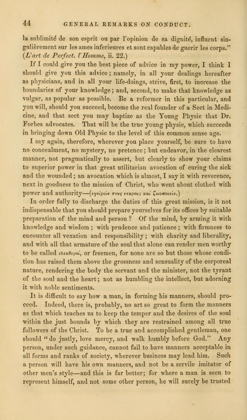 la sublimit^ de son esprit ou par l'opinion de sa dignity, influent sin- gulierement sur les ames inferieures et sont capables de guerir les corps. (L'art de Perfect. VHomme, ii. 22.) If I could give you the best piece of advice in my power, I think I should give you this advice ; namely, in all your dealings hereafter as physicians, and in all your life-doings, strive, first, to increase the boundaries of your knowledge; and, second, to make that knowledge as vulgar, as popular as possible. Be a reformer in this particular, and you will, should you succeed, become the real founder of a Sect in Medi- cine, and that sect you may baptize as the Young Physic that Dr. Forbes advocates. That will be the true young physic, which succeeds in bringing down Old Physic to the level of this common sense age. I say again, therefore, wherever you place yourself, be sure to have no concealment, no mystery, no pretence; but endeavor, in the clearest manner, not pragmatically to assert, but clearly to show your claims to superior power in that great utilitarian avocation of curing the sick and the wounded; an avocation which is almost, I say it with reverence, next in goodness to the mission of Christ, who went about clothed with power and authority—(sytLpsiv tov$ vsxpovs xal ^aoTtoislv.) In order fully to discharge the duties of this great mission, is it not indispensable that you should prepare yourselves for its offices by suitable preparation of the mind and person ? Of the mind, by arming it with knowledge and wisdom ; with prudence and patience ; with firmness to encounter all vexation and responsibility; with charity and liberality, and with all that armature of the soul that alone can render men worthy to be called eisvOepoi, or freemen, for none are so but those whose condi- tion has raised them above the grossness and sensuality of the corporeal nature, rendering the body the servant and the minister, not the tyrant of the soul and the heart; not as humbling the intellect, but adorning it with noble sentiments. It is difficult to say how a man, in forming his manners, should pro- ceed. Indeed, there is, probably, no art so great to form the manners as that which teaches us to keep the temper and the desires of the soul within the just bounds by which they are restrained among all true followers of the Christ. To be a true and accomplished gentleman, one should do justly, love mercy, and walk humbly before God. Any person, under such guidance, cannot fail to have manners acceptable in all forms and ranks of society, wherever business may lead him. Such a person will have his own manners, and not be a servile imitator of other men's style—and this is far better; for where a man is seen to represent himself, and not some other person, he will surely be trusted