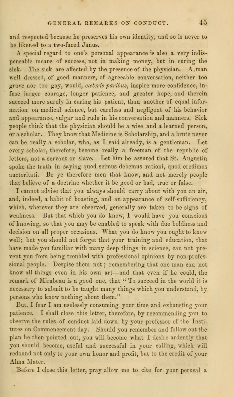 and respected because he preserves his own identity, and so is never to be likened to a two-faced Janus. A special regard to one's personal appearance is also a very indis- pensable means of success, not in making money, but in curing the sick. The sick are affected by the presence of the physician. A.man well dressed, of good manners, of agreeable conversation, neither too grave nor too gay, would, cseteris paribus, inspire more confidence, in- fuse larger courage, longer patience, and greater hope, and therein succeed more surely in curing his patient, than another of equal infor- mation on medical science, but careless and negligent of his behavior and appearance, vulgar and rude in his conversation and manners. Sick people think that the physician should be a wise and a learned person, or a scholar. They know that Medicine is Scholarship, and a brute never can be really a scholar, who, as I said already, is a gentleman. Let every scholar, therefore, become really a freeman of the republic of letters, not a servant or slave. Let him be assured that St. Au^ustin spoke the truth in saying quod scimus debemus rationi, quod credimus auctoritati. Be ye therefore men that know, and not merely people that believe of a doctrine whether it be good or bad, true or false. I cannot advise that you always should carry about with you an air, and, indeed, a habit of boasting, and an appearance of self-sufficiency, which, wherever they are observed, generally are taken to be signs of weakness. But that which you do know, I would have you conscious of knowing, so that you may be enabled to speak with due boldness and decision on all proper occasions. What you do know you ought to know well; but you should not forget that your training and education, that have made you familiar with many deep things in science, can not pre- vent you from being troubled with professional opinions by non-profes- sional people. Despise them not; remembering that one man can not know all things even in his own art—and that even if he could, the remark of Mirabeau is a good one, that  To succeed in the world it is necessary to submit to be taught many things which you understand, by persons who know nothing about them. But, I fear I am uselessly consuming your time and exhausting your patience. I shall close this letter, therefore, by recommending ycu to observe the rules of conduct laid down by your professor of the Insti- tutes on Commencement-day. Should you remember and follow out the plan he then pointed out, you will become what I desire ardently that you should become, useful and successful in your calling, which will redound not only to your own honor and profit, but to the credit of your Alma Mater. Before I close this letter, pray allow me to cite for your perusal a