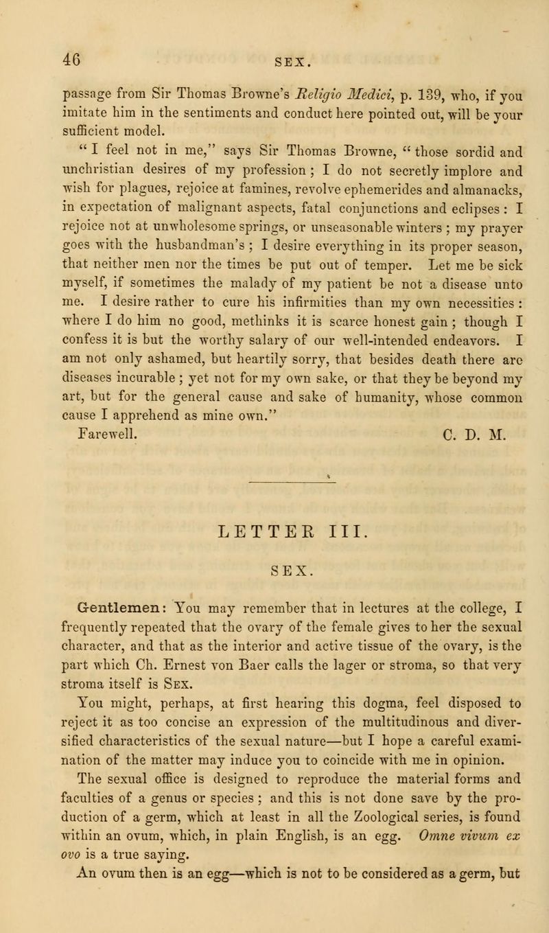 passage from Sir Thomas Browne's Religio Medici, p. 139, who, if you imitate him in the sentiments and conduct here pointed out, will be your sufficient model.  I feel not in me, says Sir Thomas Browne,  those sordid and unchristian desires of my profession ; I do not secretly implore and wish for plagues, rejoice at famines, revolve ephemerides and almanacks, in expectation of malignant aspects, fatal conjunctions and eclipses : I rejoice not at unwholesome springs, or unseasonable winters ; my prayer goes with the husbandman's ; I desire everything in its proper season, that neither men nor the times be put out of temper. Let me be sick myself, if sometimes the malady of my patient be not a disease unto me. I desire rather to cure his infirmities than my own necessities : where I do him no good, methinks it is scarce honest gain ; though I confess it is but the worthy salary of our well-intended endeavors. I am not only ashamed, but heartily sorry, that besides death there arc diseases incurable ; yet not for my own sake, or that they be beyond my art, but for the general cause and sake of humanity, whose common cause I apprehend as mine own. Farewell. C. D. M. LETTER III. SEX. Gentlemen: You may remember that in lectures at the college, I frequently repeated that the ovary of the female gives to her the sexual character, and that as the interior and active tissue of the ovary, is the part which Ch. Ernest von Baer calls the lager or stroma, so that very stroma itself is Sex. You might, perhaps, at first hearing this dogma, feel disposed to reject it as too concise an expression of the multitudinous and diver- sified characteristics of the sexual nature—but I hope a careful exami- nation of the matter may induce you to coincide with me in opinion. The sexual office is designed to reproduce the material forms and faculties of a genus or species : and this is not done save by the pro- duction of a germ, which at least in all the Zoological series, is found within an ovum, which, in plain English, is an egg. Omne vivum ex ovo is a true saying. An ovum then is an egg—which is not to be considered as a germ, but