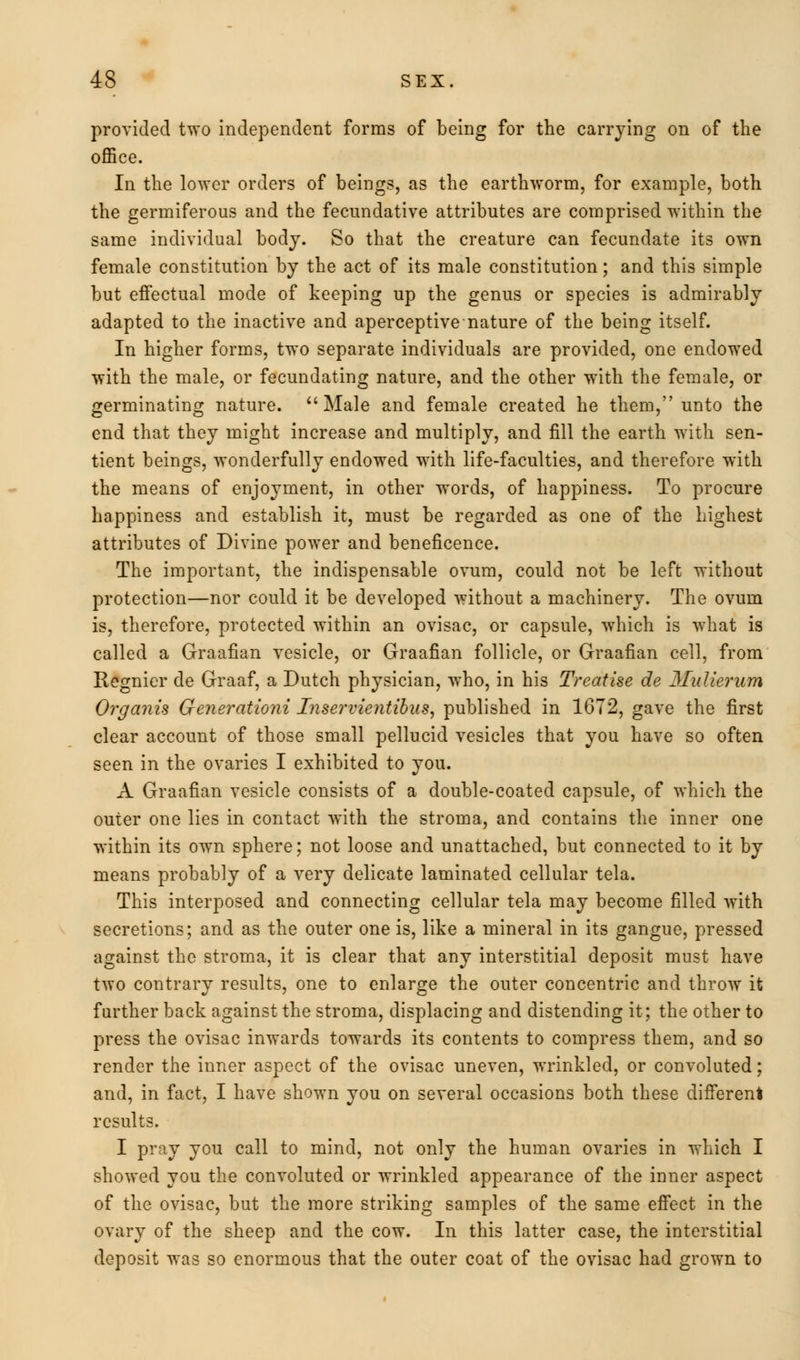 provided two independent forms of being for the carrying on of the office. In the lower orders of beings, as the earthworm, for example, both the germiferous and the fecundative attributes are comprised within the same individual body. So that the creature can fecundate its own female constitution by the act of its male constitution; and this simple but effectual mode of keeping up the genus or species is admirably adapted to the inactive and aperceptive nature of the being itself. In higher forms, two separate individuals are provided, one endowed with the male, or fecundating nature, and the other with the female, or germinating nature. Male and female created he them, unto the end that they might increase and multiply, and fill the earth with sen- tient beings, wonderfully endowed with life-faculties, and therefore with the means of enjoyment, in other words, of happiness. To procure happiness and establish it, must be regarded as one of the highest attributes of Divine power and beneficence. The important, the indispensable ovum, could not be left without protection—nor could it be developed without a machinery. The ovum is, therefore, protected within an ovisac, or capsule, which is what is called a Graafian vesicle, or Graafian follicle, or Graafian cell, from Regnier de Graaf, a Dutch physician, who, in his Treatise de Mulierum Organis Generationi Inservientibus, published in 1672, gave the first clear account of those small pellucid vesicles that you have so often seen in the ovaries I exhibited to you. A Graafian vesicle consists of a double-coated capsule, of which the outer one lies in contact with the stroma, and contains the inner one within its own sphere; not loose and unattached, but connected to it by means probably of a very delicate laminated cellular tela. This interposed and connecting cellular tela may become filled with secretions; and as the outer one is, like a mineral in its gangue, pressed against the stroma, it is clear that any interstitial deposit must have two contrary results, one to enlarge the outer concentric and throw it further back against the stroma, displacing and distending it; the other to press the ovisac inwards towards its contents to compress them, and so render the inner aspect of the ovisac uneven, wrinkled, or convoluted; and, in fact, I have shown you on several occasions both these different results. I pray you call to mind, not only the human ovaries in which I showed you the convoluted or wrinkled appearance of the inner aspect of the ovisac, but the more striking samples of the same effect in the ovary of the sheep and the cow. In this latter case, the interstitial deposit was so enormous that the outer coat of the ovisac had grown to