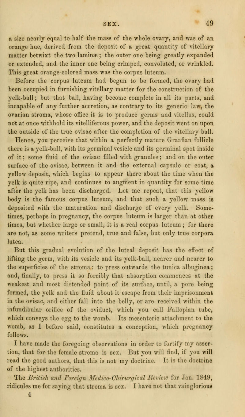 a size nearly equal to half the mass of the whole ovary, and was of an orange hue, derived from the deposit of a great quantity of vitellary matter hetwixt the two laminae ; the outer one being greatly expanded or extended, and the inner one being crimped, convoluted, or wrinkled. This great orange-colored mass was the corpus luteum. Before the corpus luteum had begun to be formed, the ovary had been occupied in furnishing vitellary matter for the construction of the yelk-ball; but that ball, having become complete in all its parts, and incapable of any further accretion, as contrary to its generic law, the ovarian stroma, whose office it is to produce germs and vitellus, could not at once withhold its vitelliferous power, and the deposit went on upon the outside of the true ovisac after the completion of the vitellary ball. Hence, you perceive that within a perfectly mature Graafian follicle there is a yelk-ball, with its germinal vesicle and its germinal spot inside of it; some fluid of the ovisac filled with granules; and on the outer surface of the ovisac, between it and the external capsule or coat, a yellow deposit, which begins to appear there about the time when the yelk is quite ripe, and continues to augment in quantity for some time after the yelk has been discharged. Let me repeat, that this yellow body is the famous corpus luteum, and that such a yellow mass is deposited with the maturation and discharge of every yelk. Some- times, perhaps in pregnancy, the corpus luteum is larger than at other times, but whether large or small, it is a real corpus luteum; for there are not, as some writers pretend, true and false, but only true corpora lutea. But this gradual evolution of the luteal deposit has the effect of lifting the germ, with its vesicle and its yelk-ball, nearer and nearer to the superficies of the stroma: to press outwards the tunica albuginea; and, finally, to press it so forcibly that absorption commences at the weakest and most distended point of its surface, until, a pore being formed, the yelk and the fiufd about it escape from their imprisonment in the ovisac, and either fall into the belly, or arc received within the infundibular orifice of the oviduct, which you call Fallopian tube, which conveys the egg to the womb. Its mesenteric attachment to the womb, as I before said, constitutes a conception, which pregnancy follows. I have made the foregoing observations in order to fortify my asser- tion, that for the female stroma is sex. But you will find, if you will read the good authors, that this is not my doctrine. It is the doctrine of the highest authorities. The British and Foreign Medico-Chirurgical Review for Jan. 1849, ridicules me for saying that stroma is sex. I have not that vainglorious