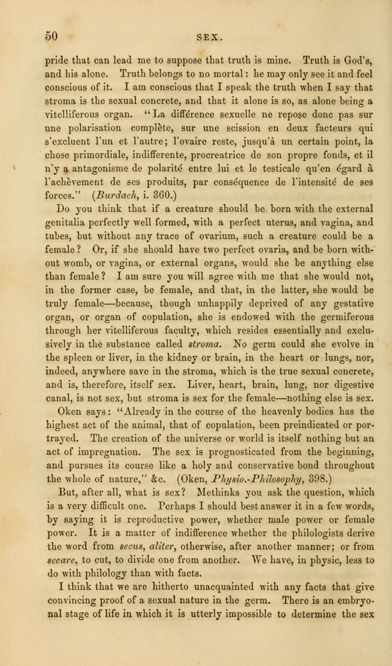 pride that can lead me to suppose that truth is mine. Truth is God's, and his alone. Truth belongs to no mortal: he may only see it and feel conscious of it. I am conscious that I speak the truth when I say that stroma is the sexual concrete, and that it alone is so, as alone being a vitelliferous organ. La difference sexuelle ne repose done pas sur une polarisation complete, sur une scission en deux facteurs qui s'excluent l'un et l'autre; l'ovaire reste, jusqu'a un certain point, la chose primordiale, indifferente, procreatrice de son propre fonds, et il n'y a antagonisme de polarite entre lui et le testicale qu'en dgard a l'achevement de ses produits, par consequence de rintensite' de ses forces. (Burdaeh, i. 360.) Do you think that if a creature should be born with the external genitalia perfectly well formed, with a perfect uterus, and vagina, and tubes, but without any trace of ovarium, such a creature could be a female ? Or, if she should have two perfect ovaria, and be born with-' out womb, or vagina, or external organs, would she be anything else than female ? I am sure you will agree with me that she would not, in the former case, be female, and that, in the latter, she would be truly female—because, though unhappily deprived of any gestative organ, or organ of copulation, she is endowed with the germiferous through her vitelliferous faculty, which resides essentially and exclu- sively in the substance called stroma. No germ could she evolve in the spleen or liver, in the kidney or brain, in the heart or lungs, nor, indeed, anywhere save in the stroma, which is the true sexual concrete, and is, therefore, itself sex. Liver, heart, brain, lung, nor digestive canal, is not sex, but stroma is sex for the female—nothing else is sex. Oken says: Already in the course of the heavenly bodies has the highest act of the animal, that of copulation, been preindicated or por- trayed. The creation of the universe or world is itself nothing but an -act of impregnation. The sex is prognosticated from the beginning, and pursues its course like a holy and conservative bond throughout the whole of nature, &c. (Oken, Pliysio.-Pliilosopliy, 398.) But, after all, what is sex? Methinks you ask the question, which is a very difficult one. Perhaps I should best answer it in a few words, by saying it is reproductive power, whether male power or female power. It is a matter of indifference whether the philologists derive the word from seats, aliter, otherwise, after another manner; or from secare, to cut, to divide one from another. We have, in physic, less to do with philology than with facts. I think that we are hitherto unacquainted with any facts that give convincing proof of a sexual nature in the germ. There is an embryo- nal stage of life in which it is utterly impossible to determine the sex