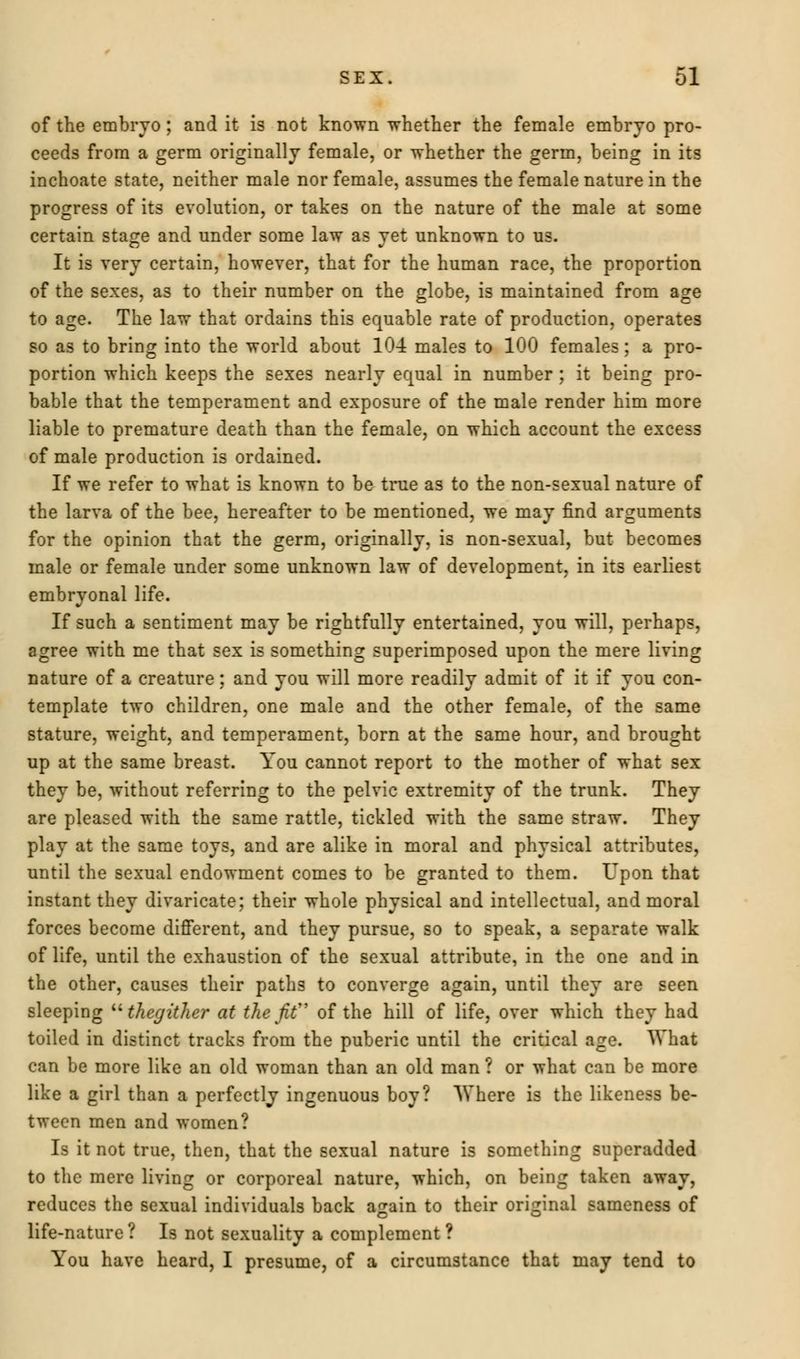 of the embryo ; and it is not known whether the female embryo pro- ceeds from a germ originally female, or whether the germ, being in its inchoate state, neither male nor female, assumes the female nature in the progress of its evolution, or takes on the nature of the male at some certain stage and under some law as yet unknown to us. It is very certain, however, that for the human race, the proportion of the sexes, as to their number on the globe, is maintained from age to age. The law that ordains this equable rate of production, operates so as to bring into the world about 10-4 males to 100 females; a pro- portion which keeps the sexes nearly equal in number ; it being pro- bable that the temperament and exposure of the male render him more liable to premature death than the female, on which account the excess of male production is ordained. If we refer to what is known to be true as to the non-sexual nature of the larva of the bee, hereafter to be mentioned, we may find arguments for the opinion that the germ, originally, is non-sexual, but becomes male or female under some unknown law of development, in its earliest embryonal life. If such a sentiment may be rightfully entertained, you will, perhaps, agree with me that sex is something superimposed upon the mere living nature of a creature; and you will more readily admit of it if you con- template two children, one male and the other female, of the same stature, weight, and temperament, born at the same hour, and brought up at the same breast. You cannot report to the mother of what sex they be, without referring to the pelvic extremity of the trunk. They are pleased with the same rattle, tickled with the same straw. They play at the same toys, and are alike in moral and physical attributes, until the sexual endowment comes to be granted to them. Upon that instant they divaricate; their whole physical and intellectual, and moral forces become different, and they pursue, so to speak, a separate walk of life, until the exhaustion of the sexual attribute, in the one and in the other, causes their paths to converge again, until they are seen sleeping  thegither at the jit of the hill of life, over which they had toiled in distinct tracks from the puberic until the critical age. What can be more like an old woman than an old man ? or what can be more like a girl than a perfectly ingenuous boy? Where is the likeness be- tween men and women? Is it not true, then, that the sexual nature is something superadded to the mere living or corporeal nature, which, on being taken away, reduces the sexual individuals back a^ain to their original sameness of life-nature? Is not sexuality a complement? You have heard, I presume, of a circumstance that may tend to