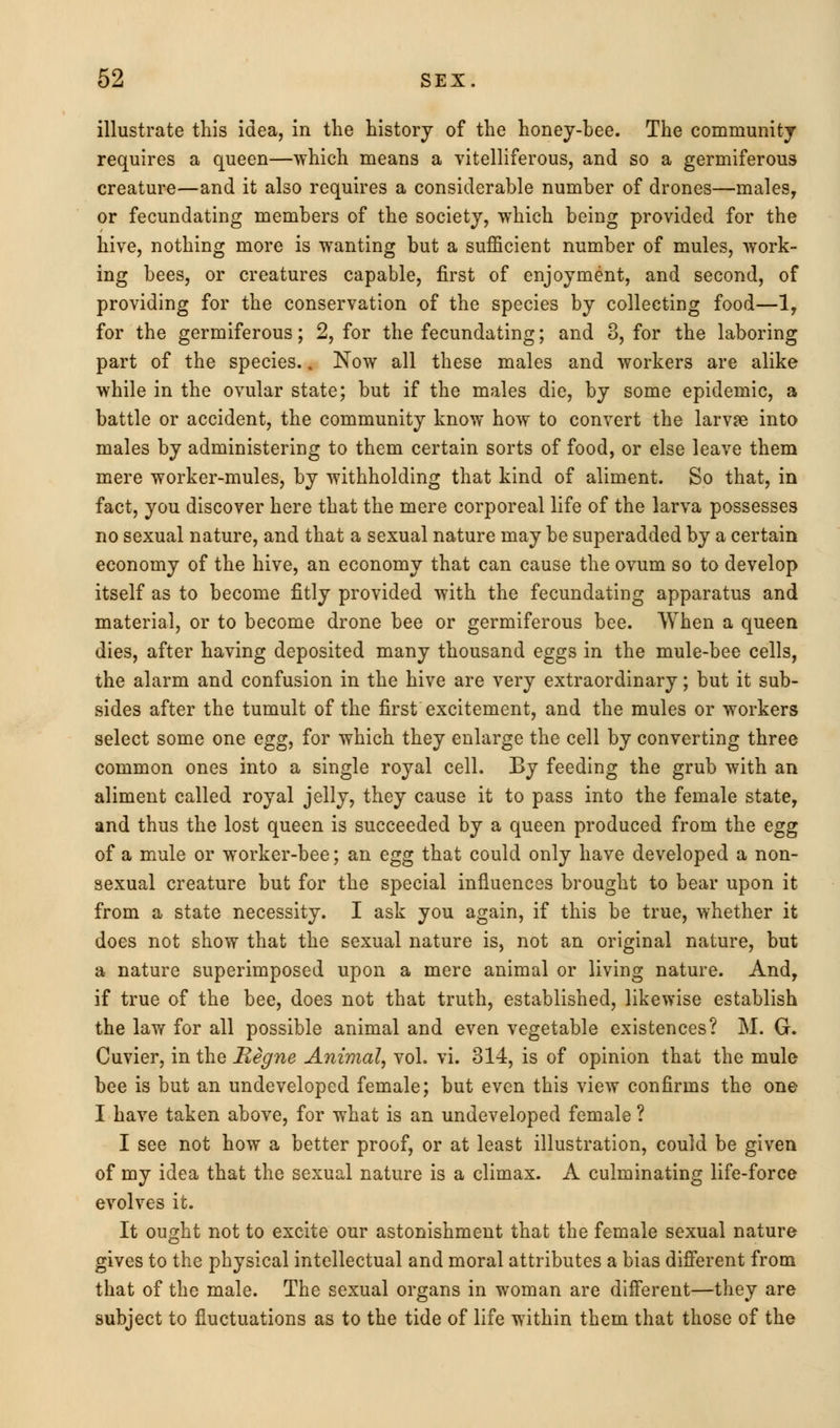 illustrate this idea, in the history of the honey-bee. The community requires a queen—which means a vitelliferous, and so a germiferous creature—and it also requires a considerable number of drones—males, or fecundating members of the society, which being provided for the hive, nothing more is wanting but a sufficient number of mules, work- ing bees, or creatures capable, first of enjoyment, and second, of providing for the conservation of the species by collecting food—1, for the germiferous; 2, for the fecundating; and 3, for the laboring part of the species.. Now all these males and workers are alike while in the ovular state; but if the males die, by some epidemic, a battle or accident, the community know how to convert the larvse into males by administering to them certain sorts of food, or else leave them mere worker-mules, by withholding that kind of aliment. So that, in fact, you discover here that the mere corporeal life of the larva possesses no sexual nature, and that a sexual nature may be superadded by a certain economy of the hive, an economy that can cause the ovum so to develop itself as to become fitly provided with the fecundating apparatus and material, or to become drone bee or germiferous bee. When a queen dies, after having deposited many thousand eggs in the mule-bee cells, the alarm and confusion in the hive are very extraordinary; but it sub- sides after the tumult of the first excitement, and the mules or workers select some one egg, for which they enlarge the cell by converting three common ones into a single royal cell. By feeding the grub with an aliment called royal jelly, they cause it to pass into the female state, and thus the lost queen is succeeded by a queen produced from the egg of a mule or worker-bee; an egg that could only have developed a non- sexual creature but for the special influences brought to bear upon it from a state necessity. I ask you again, if this be true, whether it does not show that the sexual nature is, not an original nature, but a nature superimposed upon a mere animal or living nature. And, if true of the bee, does not that truth, established, likewise establish the law for all possible animal and even vegetable existences? M. G. Cuvier, in the Regne Animal, vol. vi. 314, is of opinion that the mule bee is but an undeveloped female; but even this view confirms the one I have taken above, for what is an undeveloped female ? I see not how a better proof, or at least illustration, could be given of my idea that the sexual nature is a climax. A culminating life-force evolves it. It ought not to excite our astonishment that the female sexual nature gives to the physical intellectual and moral attributes a bias different from that of the male. The sexual organs in woman are different—they are subject to fluctuations as to the tide of life within them that those of the