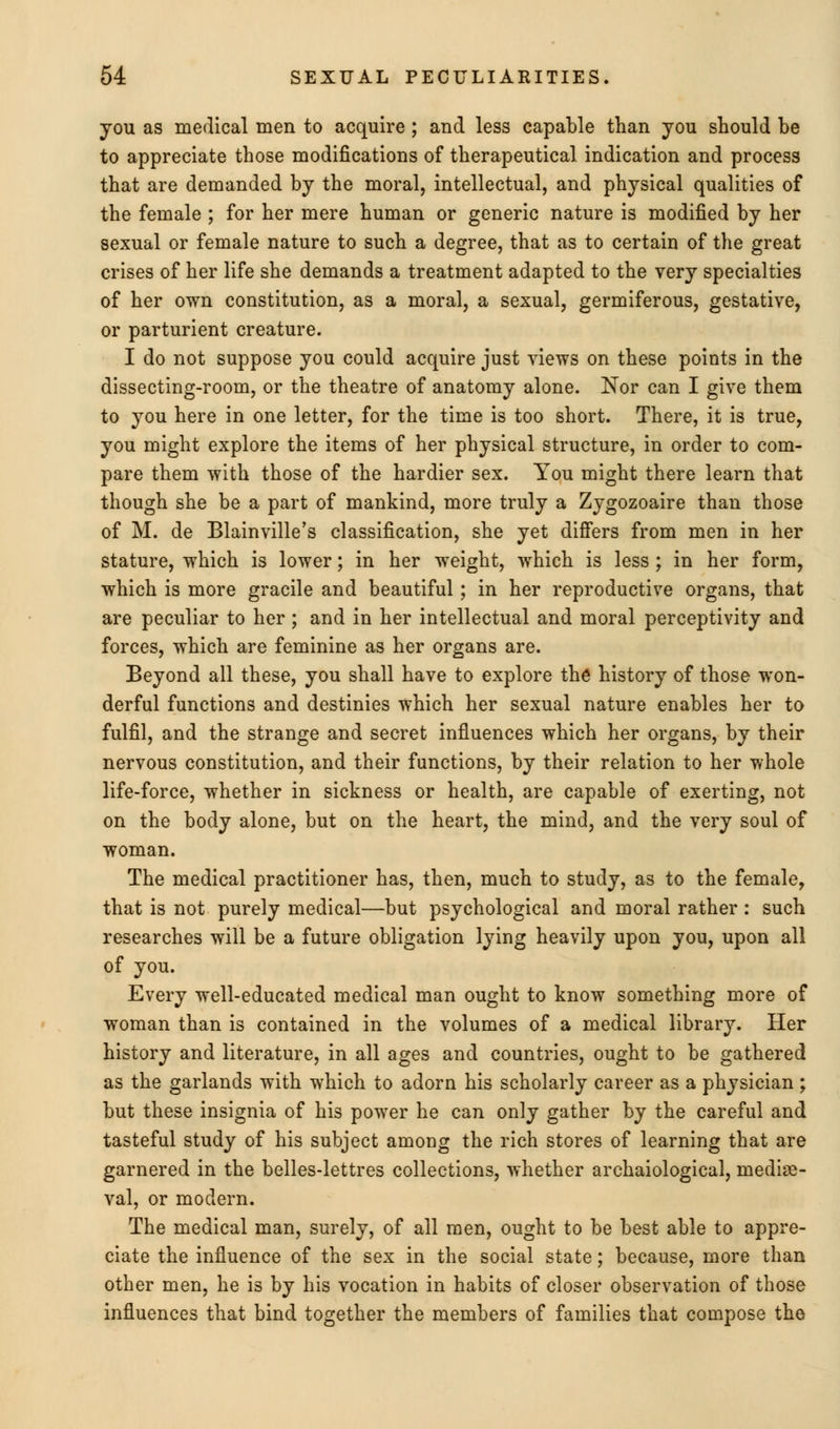 you as medical men to acquire; and less capable than you should be to appreciate those modifications of therapeutical indication and process that are demanded by the moral, intellectual, and physical qualities of the female ; for her mere human or generic nature is modified by her sexual or female nature to such a degree, that as to certain of the great crises of her life she demands a treatment adapted to the very specialties of her own constitution, as a moral, a sexual, germiferous, gestative, or parturient creature. I do not suppose you could acquire just views on these points in the dissecting-room, or the theatre of anatomy alone. Nor can I give them to you here in one letter, for the time is too short. There, it is true, you might explore the items of her physical structure, in order to com- pare them with those of the hardier sex. You might there learn that though she be a part of mankind, more truly a Zygozoaire than those of M. de Blainville's classification, she yet differs from men in her stature, which is lower; in her weight, which is less; in her form, which is more gracile and beautiful ; in her reproductive organs, that are peculiar to her ; and in her intellectual and moral perceptivity and forces, which are feminine as her organs are. Beyond all these, you shall have to explore the history of those won- derful functions and destinies which her sexual nature enables her to fulfil, and the strange and secret influences which her organs, by their nervous constitution, and their functions, by their relation to her whole life-force, whether in sickness or health, are capable of exerting, not on the body alone, but on the heart, the mind, and the very soul of woman. The medical practitioner has, then, much to study, as to the female, that is not purely medical—but psychological and moral rather : such researches will be a future obligation lying heavily upon you, upon all of you. Every well-educated medical man ought to know something more of woman than is contained in the volumes of a medical library. Her history and literature, in all ages and countries, ought to be gathered as the garlands with which to adorn his scholarly career as a physician; but these insignia of his power he can only gather by the careful and tasteful study of his subject among the rich stores of learning that are garnered in the belles-lettres collections, whether archaiological, mediae- val, or modern. The medical man, surely, of all men, ought to be best able to appre- ciate the influence of the sex in the social state; because, more than other men, he is by his vocation in habits of closer observation of those influences that bind together the members of families that compose the