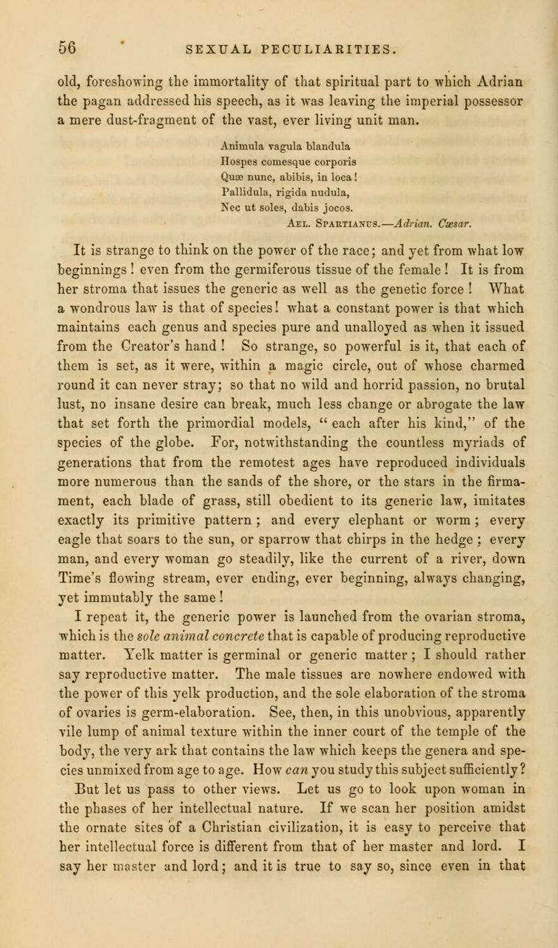 old, foreshowing the immortality of that spiritual part to which Adrian the pagan addressed his speech, as it was leaving the imperial possessor a mere dust-fragment of the vast, ever living unit man. Animula vagula blandula Hospes coniesque corporis Quse nunc, abibis, in loca! Pallidula, rigida nudula, Nee ut soles, dabis jocos. Ael. Spartianus.—Adrian. Caesar. It is strange to think on the power of the race; and jet from what low beginnings ! even from the germiferous tissue of the female ! It is from her stroma that issues the generic as well as the genetic force ! What a wondrous law is that of species! what a constant power is that which maintains each genus and species pure and unalloyed as when it issued from the Creator's hand ! So strange, so powerful is it, that each of them is set, as it were, within a magic circle, out of whose charmed round it can never stray; so that no wild and horrid passion, no brutal lust, no insane desire can break, much less change or abrogate the law that set forth the primordial models,  each after his kind, of the species of the globe. For, notwithstanding the countless myriads of generations that from the remotest ages have reproduced individuals more numerous than the sands of the shore, or the stars in the firma- ment, each blade of grass, still obedient to its generic law, imitates exactly its primitive pattern ; and every elephant or worm ; every eagle that soars to the sun, or sparrow that chirps in the hedge ; every man, and every woman go steadily, like the current of a river, down Time's flowing stream, ever ending, ever beginning, always changing, yet immutably the same ! I repeat it, the generic power is launched from the ovarian stroma, which is the sole animal concrete that is capable of producing reproductive matter. Yelk matter is germinal or generic matter; I should rather say reproductive matter. The male tissues are nowhere endowed with the power of this yelk production, and the sole elaboration of the stroma of ovaries is germ-elaboration. See, then, in this unobvious, apparently vile lump of animal texture within the inner court of the temple of the body, the very ark that contains the law which keeps the genera and spe- cies unmixed from age to age. How can you study this subject sufficiently ? But let us pass to other views. Let us go to look upon woman in the phases of her intellectual nature. If we scan her position amidst the ornate sites of a Christian civilization, it is easy to perceive that her intellectual force is different from that of her master and lord. I say her master and lord; and it is true to say so, since even in that