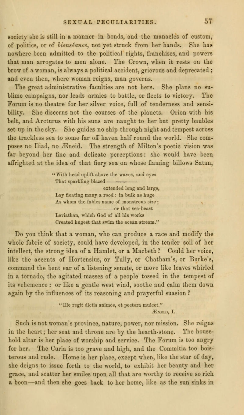 society she is still in a manner in bonds, and the manacle3 of custom, of politics, or of bienseance, not yet struck from her hands. She has nowhere been admitted to the political rights, franchises, and powers that man arrogates to men alone. The Crown, when it rests on the brow of a woman, is always a political accident, grievous and deprecated ; and even then, where woman reigns, man governs. The great administrative faculties are not hers. She plans no su- blime campaigns, nor leads armies to battle, or fleets to victory. The Forum is no theatre for her silver voice, full of tenderness and sensi- bility. She discerns not the courses of the planets. Orion with his belt, and Arcturus with his suns are naught to her but pretty baubles set up in the sky. She guides no ship through night and tempest across the trackless sea to some far off haven half round the world. She com- poses no Iliad, no iEneid. The strength of Milton's poetic vision was far beyond her fine and delicate perceptions: she would have been affrighted at the idea of that fiery sea on whose flaming billows Satan, li With head uplift above the 'waves, and eves That sparkling blazed extended long and large, Lay floating many a rood: in bulk as huge As whom the fables name of monstrous size ; v or that sea-beast Leviathan, which God of all his works Created hugest that swim the ocean stream.'' Do you think that a woman, who can produce a race and modify the whole fabric of society, could have developed, in the tender soil of her intellect, the strong idea of a Hamlet, or a Macbeth ? Could her voice, like the accents of Hortensius, or Tully, or Chatham's, or Burke's, command the bent ear of a listening senate, or move like leaves whirled in a tornado, the agitated masses of a people tossed in the tempest of its vehemence : or like a gentle west wind, soothe and calm them down again by the influences of its reasoning and prayerful suasion ? ;'Ille regit dictis animos, et pectora mulcet. jEneid, L Such is not woman's province, nature, power, nor mission. She reigns in the heart; her seat and throne are by the hearth-stone. The house- hold altar is her place of worship and service. The Forum is too angry for her. The Curia is too grave and high, and the Commitia too bois- terous and rude. Home is her place, except when, like the star of day, she deigns to issue forth to the world, to exhibit her beauty and her grace, and scatter her smiles upon all that are worthy to receive so rich a boon—and then she goes back to her home, like as the sun sinks in