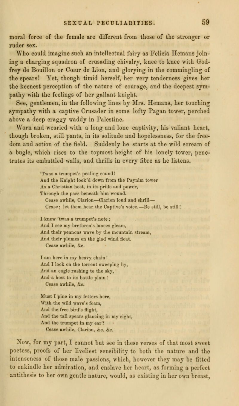 moral force of the female are different from those of the stronger or ruder sex. Who could imagine such an intellectual fairy as Felicia Hemans join- ing a charging squadron of crusading chivalry, knee to knee with God- frey de Bouillon or Cceur de Lion, and glorying in the commingling of the spears! Yet, though timid herself, her very tenderness gives her the keenest perception of the nature of courage, and the deepest sym- pathy with the feelings of her gallant knight. See, gentlemen, in the following lines by Mrs. Hemans, her touching sympathy with a captive Crusader in some lofty Pagan tower, perched above a deep craggy waddy in Palestine. Worn and wearied with a long and lone captivity, his valiant heart, though broken, still pants, in its solitude and hopelessness, for the free- dom and action of the field. Suddenly he starts at the wild scream of a bugle, which rises to the topmost height of his lonely tower, pene- trates its embattled walls, and thrills in every fibre as he listens. 'Twas a trumpet's pealing sound! And the Knight look'd down from the Paynini tower As a Christian host, in its pride and power, Through the pass beneath him wound. Cease awhile, Clarion—Clarion loud and shrill— Cease ; let them hear the Captive's voice.—Be still, be still! I knew 'twas a trumpet's note; And I see my brethren's lances gleam, And their pennons wave by the mountain stream, And their plumes on the glad wind float. Cease awhile, &c. I am here in my heavy chain! And I look on the torrent sweeping by, And an eagle rushing to the sky, And a host to its battle plain! Cease awhile, &c. Must I pine in my fetters here, With the wild wave's foam, And the free bird's flight, And the tall spears glancing in my sight, And the trumpet in my ear? Cease awhile, Clarion, &c. &c. Now, for my part, I cannot but sec in these verses of that most sweet poetess, proofs of her liveliest sensibility to both the nature and the intenseness of those male passions, which, however they may be fitted to enkindle her admiration, and enslave her heart, as forming a perfect antithesis to her own gentle nature, would, as existing in her own breast,