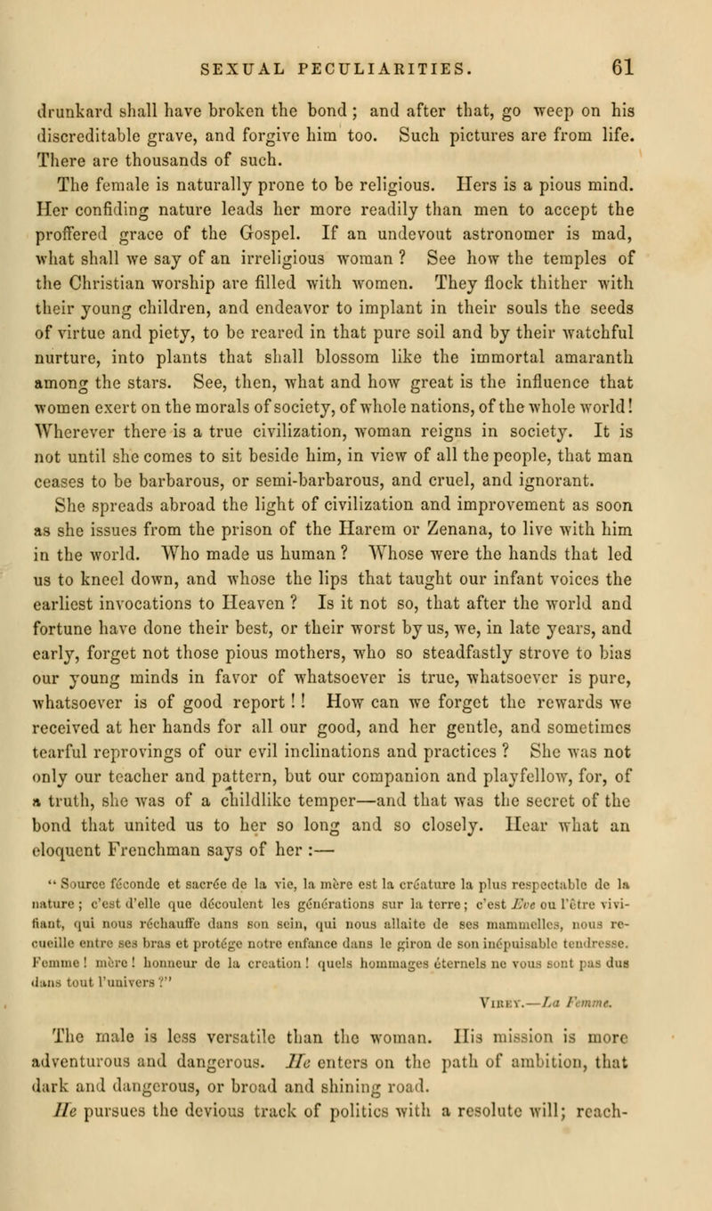 drunkard shall have broken the bond ; and after that, go weep on his discreditable grave, and forgive him too. Such pictures are from life. There are thousands of such. The female is naturally prone to be religious. Hers is a pious mind. Her confiding nature leads her more readily than men to accept the proffered grace of the Gospel. If an undevout astronomer is mad, what shall we say of an irreligious woman ? See how the temples of the Christian worship are filled with women. They flock thither with their young children, and endeavor to implant in their souls the seeds of virtue and piety, to be reared in that pure soil and by their watchful nurture, into plants that shall blossom like the immortal amaranth among the stars. See, then, what and how great is the influence that women exert on the morals of society, of whole nations, of the whole world! Wherever there is a true civilization, woman reigns in society. It is not until she comes to sit beside him, in view of all the people, that man ceases to be barbarous, or semi-barbarous, and cruel, and ignorant. She spreads abroad the light of civilization and improvement as soon as she issues from the prison of the Harem or Zenana, to live with him in the world. Who made us human ? Whose were the hands that led us to kneel down, and whose the lips that taught our infant voices the earliest invocations to Heaven ? Is it not so, that after the world and fortune have done their best, or their worst by us, we, in late years, and early, forget not those pious mothers, who so steadfastly strove to bias our young minds in favor of whatsoever is true, whatsoever is pure, whatsoever is of good report !! How can we forget the rewards we received at her hands for all our good, and her gentle, and sometimes tearful reprovings of our evil inclinations and practices ? She was not only our teacher and pattern, but our companion and playfellow, for, of a truth, she was of a childlike temper—and that was the secret of the bond that united us to her so long and so closely. Hear what an eloquent Frenchman says of her :—  Source feconde et sacree de la vie, la mere est la creature la plus respectable de la nature; e'est d'elle que ddcoulent les generations sur la terre; o'eat Eve ou l'etre vivi- fiant, qui nous r6chauffc dans son scin, qui nous allaite de ses mammcllcs, nous 10- cueille entre ses bras et protdge notrc enfance dans le giron de son inepuisablo tendit Fomme ! mere ! lionncur de la creation ! quels honiinages eternels ne vous sunt pas dus dans tout l'univers '.''' Viuev.—La /■'< m;ne. The male is less versatile than the woman. His mission is more adventurous and dangerous. He enters on the path of ambition, that dark and dangerous, or broad and shining road. lie pursues the devious track of politics with a resolute will; reach-
