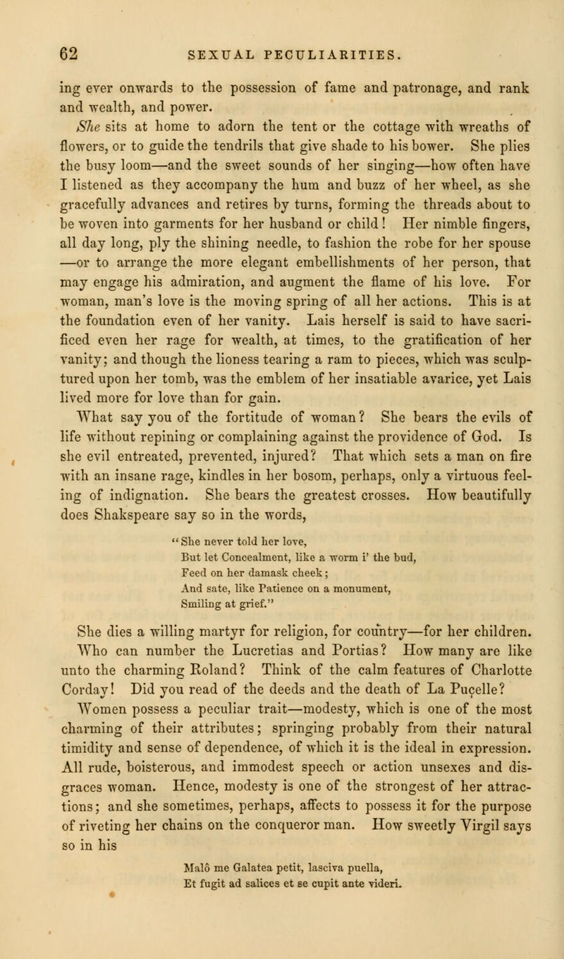 ing ever onwards to the possession of fame and patronage, and rank and wealth, and power. She sits at home to adorn the tent or the cottage with wreaths of flowers, or to guide the tendrils that give shade to his bower. She plies the busy loom—and the sweet sounds of her singing—how often have I listened as they accompany the hum and buzz of her wheel, as she gracefully advances and retires by turns, forming the threads about to be woven into garments for her husband or child! Her nimble fingers, all day long, ply the shining needle, to fashion the robe for her spouse —or to arrange the more elegant embellishments of her person, that may engage his admiration, and augment the flame of his love. For woman, man's love is the moving spring of all her actions. This is at the foundation even of her vanity. Lais herself is said to have sacri- ficed even her rage for wealth, at times, to the gratification of her vanity; and though the lioness tearing a ram to pieces, which was sculp- tured upon her tomb, was the emblem of her insatiable avarice, yet Lais lived more for love than for gain. What say you of the fortitude of woman ? She bears the evils of life without repining or complaining against the providence of God. Is she evil entreated, prevented, injured? That which sets a man on fire with an insane rage, kindles in her bosom, perhaps, only a virtuous feel- ing of indignation. She bears the greatest crosses. How beautifully does Shakspeare say so in the words,  She never told her love, But let Concealment, like a •worm F the bud, Feed on her damask cheek; And sate, like Patience on a monument, Smiling at grief. She dies a willing martyr for religion, for country—for her children. Who can number the Lucretias and Portias ? How many are like unto the charming Roland? Think of the calm features of Charlotte Cordav! Did you read of the deeds and the death of La Pucelle? Women possess a peculiar trait—modesty, which is one of the most charming of their attributes; springing probably from their natural timidity and sense of dependence, of which it is the ideal in expression. All rude, boisterous, and immodest speech or action unsexes and dis- graces woman. Hence, modesty is one of the strongest of her attrac- tions; and she sometimes, perhaps, affects to possess it for the purpose of riveting her chains on the conqueror man. How sweetly Virgil says so in his Malo me Galatea petit, lasciva puella, Et fugit ad salices et se cupit ante videri.