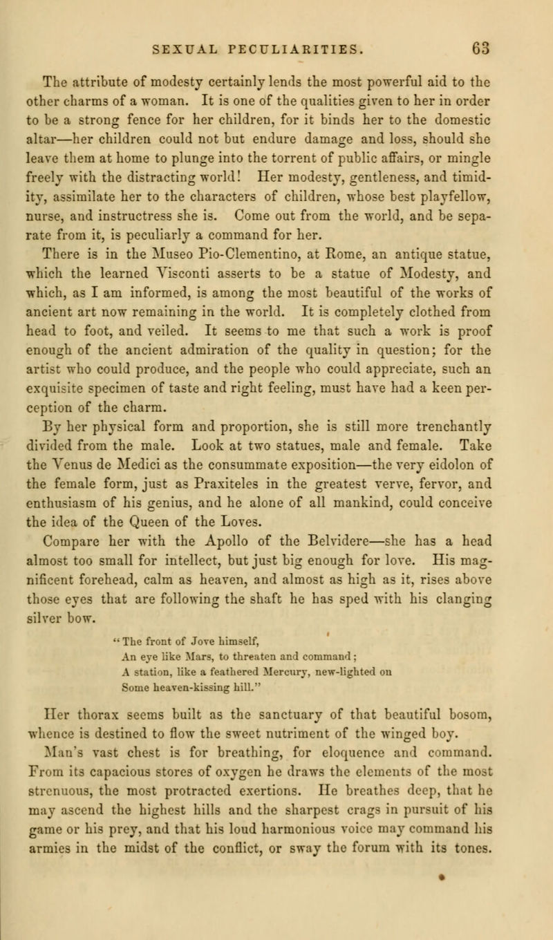 o The attribute of modesty certainly lends the most powerful aid to the other charms of a woman. It is one of the qualities given to her in order to be a strong fence for her children, for it binds her to the domestic altar—her children could not but endure damage and loss, should she leave them at home to plunge into the torrent of public affairs, or mingle freely with the distracting world! Her modesty, gentleness, and timid- ity, assimilate her to the characters of children, whose best playfellow, nurse, and instructress she is. Come out from the world, and be sepa- rate from it, is peculiarly a command for her. There is in the Museo Pio-Cleraentino, at Rome, an antique statue, which the learned Yisconti asserts to be a statue of Modesty, and which, as I am informed, is among the most beautiful of the works of ancient art now remaining in the world. It is completely clothed from head to foot, and veiled. It seems to me that such a work is proof enough of the ancient admiration of the quality in question; for the artist who could produce, and the people who could appreciate, such an exquisite specimen of taste and right feeling, must have had a keen per- ception of the charm. By her physical form and proportion, she is still more trenchantly divided from the male. Look at two statues, male and female. Take the Venus de Medici as the consummate exposition—the very eidolon of the female form, just as Praxiteles in the greatest verve, fervor, and enthusiasm of his genius, and he alone of all mankind, could conceive the idea of the Queen of the Loves. Compare her with the Apollo of the Belvidere—she has a head almost too small for intellect, but just big enough for love. His mag- nificent forehead, calm as heaven, and almost as high as it, rises above those eyes that are following the shaft he has sped with his clanging silver bow.  The front of Jove himself, An eye like Mars, to threaten and command : A station, like a feathered Mercury, new-lighted ou Some heaven-kissing hill. Her thorax seems built as the sanctuary of that beautiful bosom, whence is destined to flow the sweet nutriment of the winged boy. Man's vast chest is for breathing, for eloquence and command. From its capacious stores of oxygen he draws the elements of the most strenuous, the most protracted exertions. He breathes deep, that he may ascend the highest hills and the sharpest crags in pursuit of his game or his prey, and that his loud harmonious voice may command his armies in the midst of the conflict, or sway the forum with its tones.
