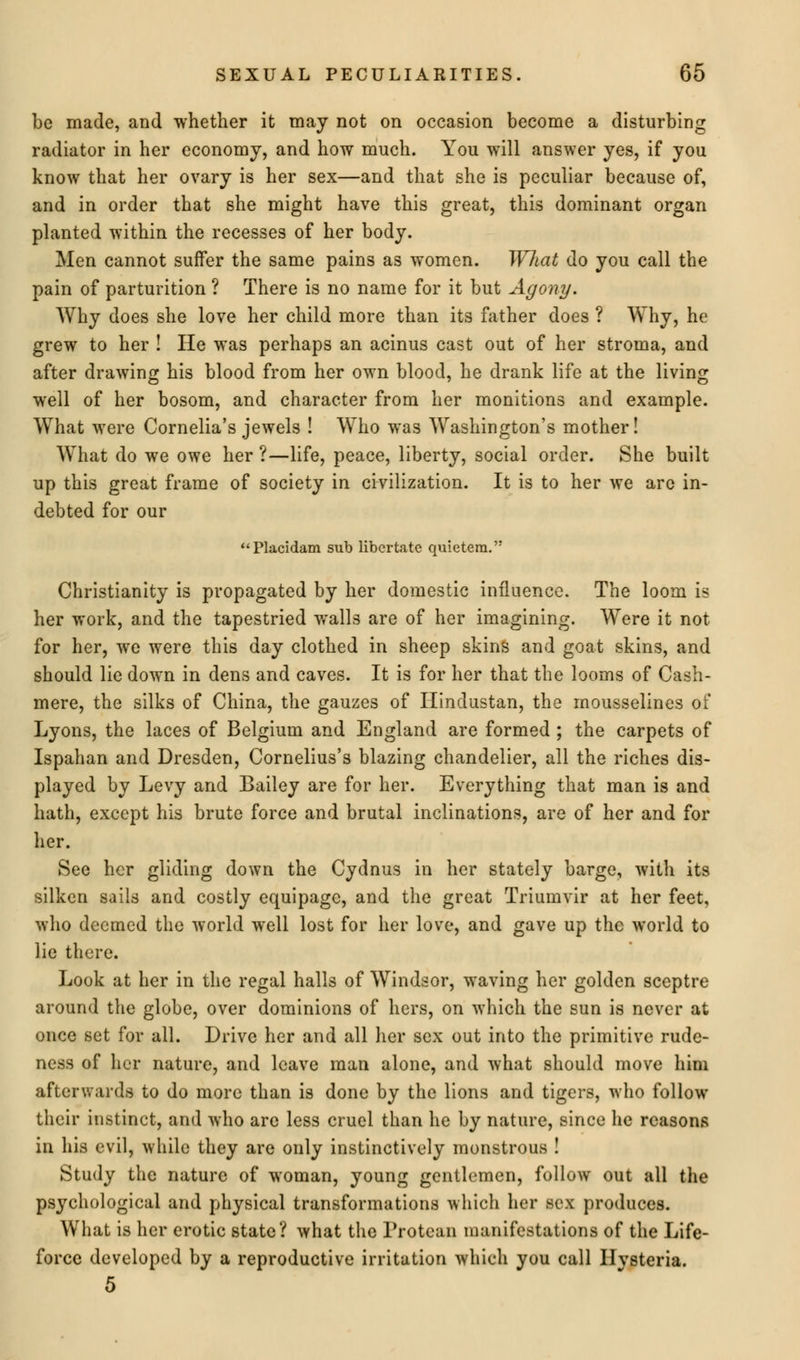 be made, and whether it may not on occasion become a disturbing radiator in her economy, and how much. You will answer yes, if you know that her ovary is her sex—and that she is peculiar because of, and in order that she might have this great, this dominant organ planted within the recesses of her body. Men cannot suffer the same pains as women. What do you call the pain of parturition ? There is no name for it but Agony. Why does she love her child more than its father does ? Why, he grew to her ! He was perhaps an acinus cast out of her stroma, and after drawing his blood from her own blood, he drank life at the living well of her bosom, and character from her monitions and example. What were Cornelia's jewels ! Who was Washington's mother! WThat do we owe her ?—life, peace, liberty, social order. She built up this great frame of society in civilization. It is to her we are in- debted for our Placidam sub libcrtatc quietem. Christianity is propagated by her domestic influence. The loom is her work, and the tapestried walls are of her imagining. Were it not for her, we were this day clothed in sheep skins and goat skins, and should lie down in dens and caves. It is for her that the looms of Cash- mere, the silks of China, the gauzes of Hindustan, the mousselines of Lyons, the laces of Belgium and England are formed ; the carpets of Ispahan and Dresden, Cornelius's blazing chandelier, all the riches dis- played by Levy and Bailey are for her. Everything that man is and hath, except his brute force and brutal inclinations, are of her and for her. See her gliding down the Cydnus in her stately barge, with its silken sails and costly equipage, and the great Triumvir at her feet, who deemed the world well lost for her love, and gave up the world to lie there. Look at her in the regal halls of Windsor, waving her golden sceptre around the globe, over dominions of hers, on which the sun is never at once set for all. Drive her and all her sex out into the primitive rude- ness of her nature, and leave man alone, and what should move him afterwards to do more than is done by the lions and tigers, who follow their instinct, and who are less cruel than he by nature, since he reasons in his evil, while they are only instinctively monstrous ! Study the nature of woman, young gentlemen, follow out all the psychological and physical transformations which her sex produces. What is her erotic state? what the Protean manifestations of the Life- force developed by a reproductive irritation which you call Hysteria. 5