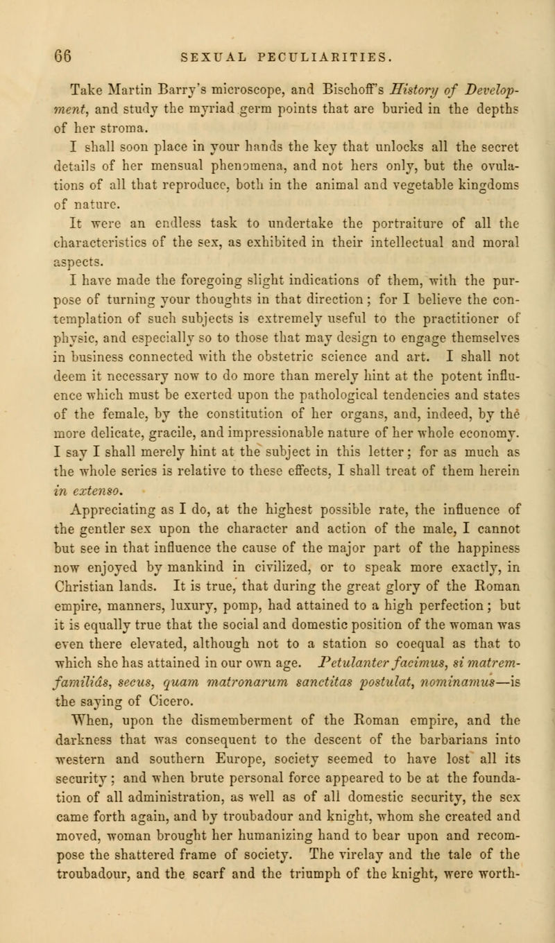 Take Martin Barry's microscope, and Bischoff's History of Develop- ment, and study the myriad germ points that are buried in the depths of her stroma. I shall soon place in your hands the key that unlocks all the secret details of her mensual phenomena, and not hers only, but the ovula- tions of all that reproduce, both in the animal and vegetable kingdoms of nature. It -were an endless task to undertake the portraiture of all the characteristics of the sex, as exhibited in their intellectual and moral aspects. I have made the foregoing slight indications of them, with the pur- pose of turning your thoughts in that direction; for I believe the con- templation of such subjects is extremely useful to the practitioner of physic, and especially so to those that may design to engage themselves in business connected with the obstetric science and art. I shall not deem it necessary now to do more than merely hint at the potent influ- ence which must be exerted upon the pathological tendencies and states of the female, by the constitution of her organs, and, indeed, by the more delicate, gracile, and impressionable nature of her whole economy. I say I shall merely hint at the subject in this letter; for as much as the whole series is relative to these effects, I shall treat of them herein in eztenso. Appreciating as I do, at the highest possible rate, the influence of the gentler sex upon the character and action of the male, I cannot but see in that influence the cause of the major part of the happiness now enjoyed by mankind in civilized, or to speak more exactly, in Christian lands. It is true, that during the great glory of the Roman empire, manners, luxury, pomp, had attained to a high perfection; but it is equally true that the social and domestic position of the woman was even there elevated, although not to a station so coequal as that to which she has attained in our own age. Petulanter facimus, si matrem- familids, secus, quam matronarum sanctitas postulate nominamus—is the saying of Cicero. When, upon the dismemberment of the Roman empire, and the darkness that was consequent to the descent of the barbarians into western and southern Europe, society seemed to have lost all its security ; and when brute personal force appeared to be at the founda- tion of all administration, as well as of all domestic security, the sex came forth again, and by troubadour and knight, whom she created and moved, woman brought her humanizing hand to bear upon and recom- pose the shattered frame of society. The virelay and the tale of the troubadour, and the scarf and the triumph of the knight, were worth-